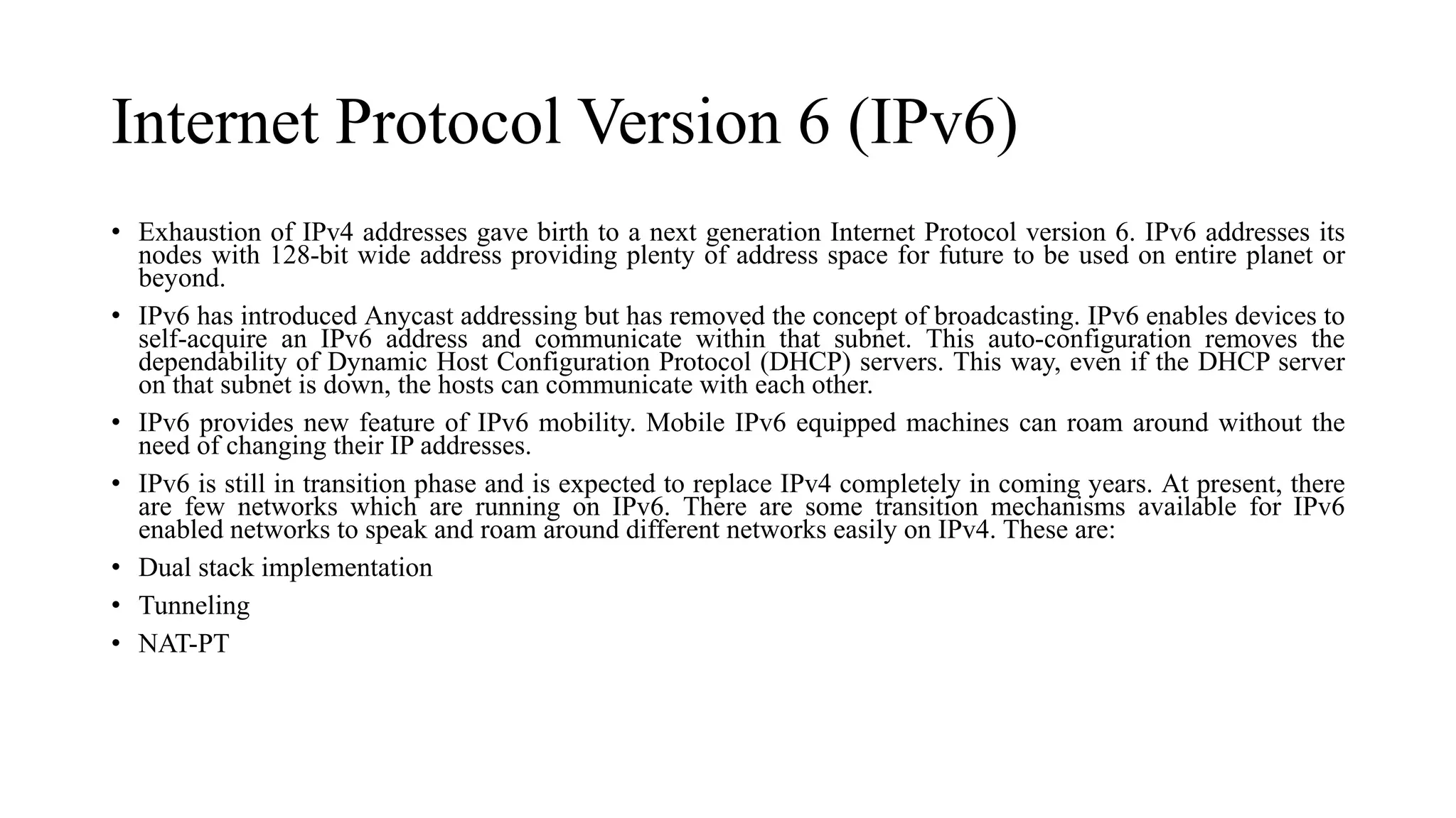 Internet Protocol Version 6 (IPv6)
• Exhaustion of IPv4 addresses gave birth to a next generation Internet Protocol version 6. IPv6 addresses its
nodes with 128-bit wide address providing plenty of address space for future to be used on entire planet or
beyond.
• IPv6 has introduced Anycast addressing but has removed the concept of broadcasting. IPv6 enables devices to
self-acquire an IPv6 address and communicate within that subnet. This auto-configuration removes the
dependability of Dynamic Host Configuration Protocol (DHCP) servers. This way, even if the DHCP server
on that subnet is down, the hosts can communicate with each other.
• IPv6 provides new feature of IPv6 mobility. Mobile IPv6 equipped machines can roam around without the
need of changing their IP addresses.
• IPv6 is still in transition phase and is expected to replace IPv4 completely in coming years. At present, there
are few networks which are running on IPv6. There are some transition mechanisms available for IPv6
enabled networks to speak and roam around different networks easily on IPv4. These are:
• Dual stack implementation
• Tunneling
• NAT-PT
 