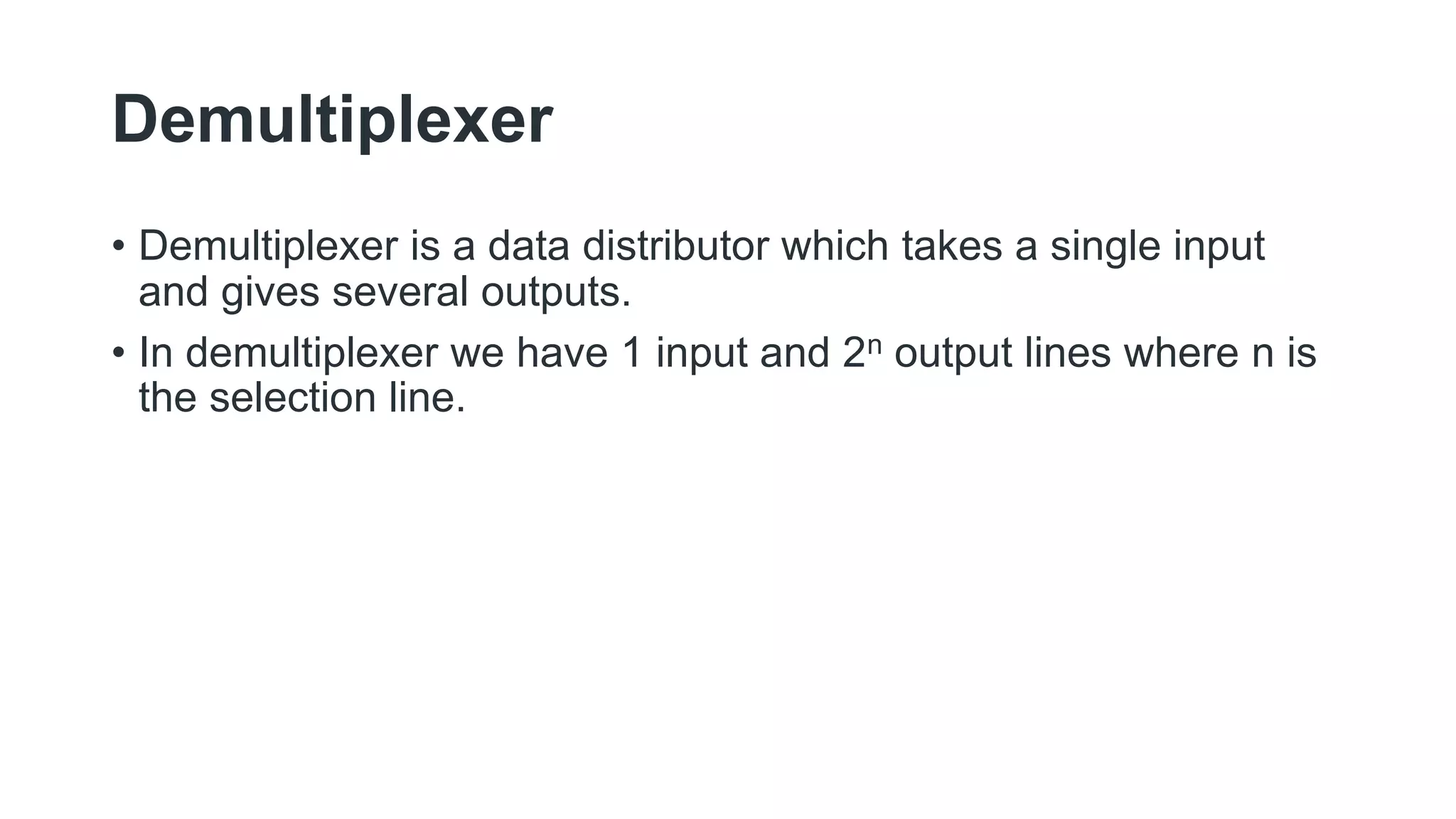 Demultiplexer
• Demultiplexer is a data distributor which takes a single input
and gives several outputs.
• In demultiplexer we have 1 input and 2n output lines where n is
the selection line.
 