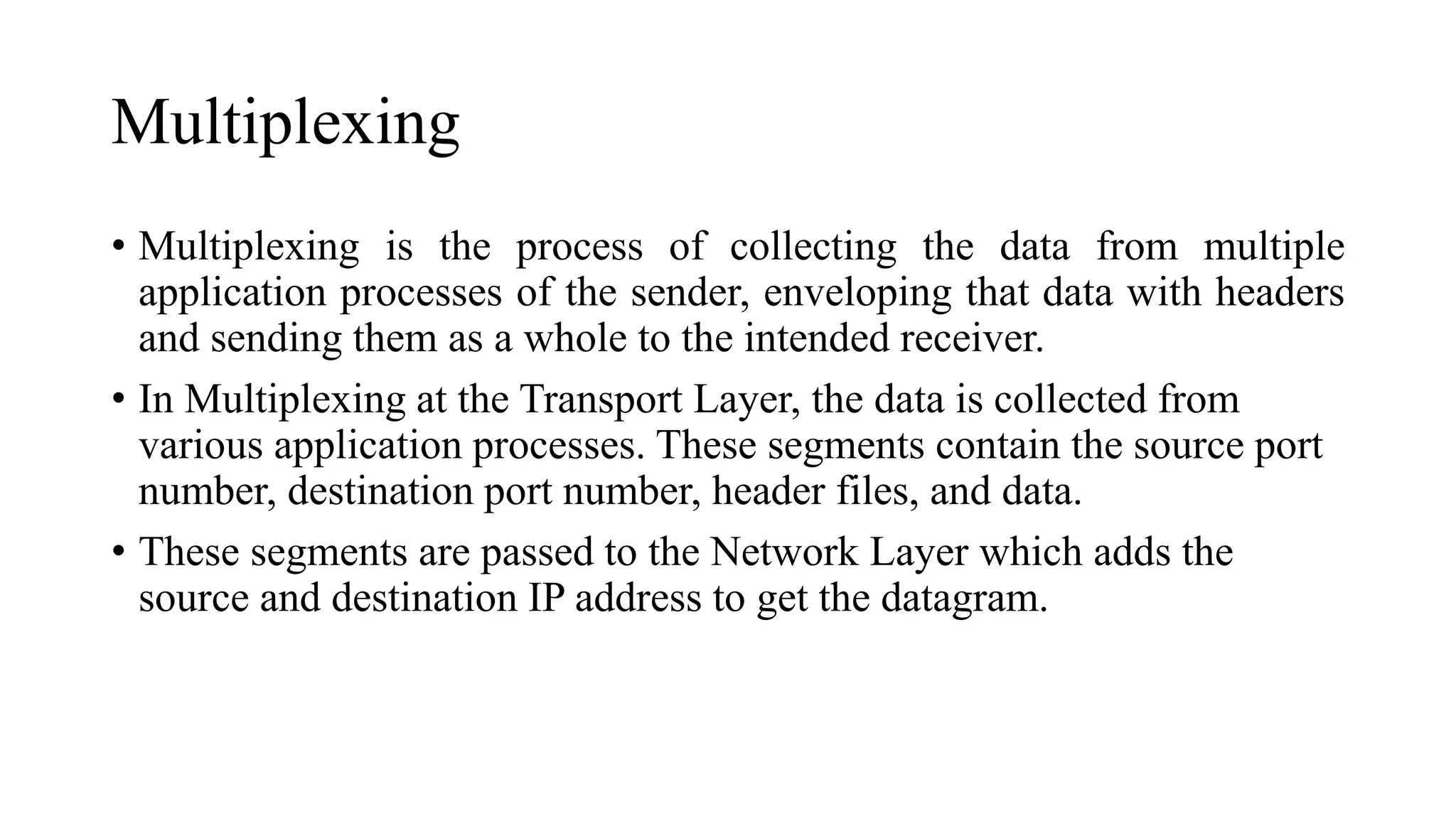 Multiplexing
• Multiplexing is the process of collecting the data from multiple
application processes of the sender, enveloping that data with headers
and sending them as a whole to the intended receiver.
• In Multiplexing at the Transport Layer, the data is collected from
various application processes. These segments contain the source port
number, destination port number, header files, and data.
• These segments are passed to the Network Layer which adds the
source and destination IP address to get the datagram.
 