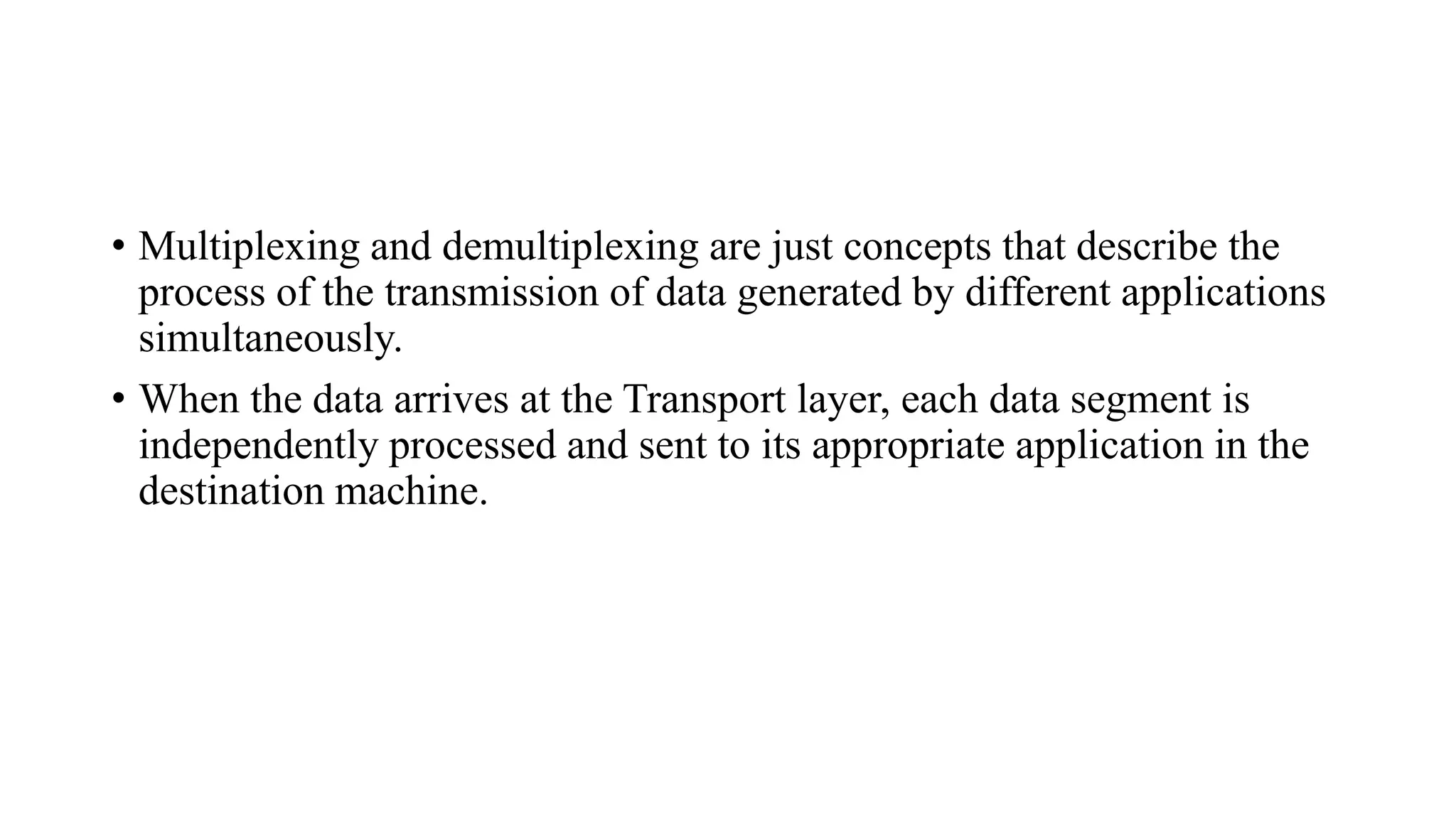 • Multiplexing and demultiplexing are just concepts that describe the
process of the transmission of data generated by different applications
simultaneously.
• When the data arrives at the Transport layer, each data segment is
independently processed and sent to its appropriate application in the
destination machine.
 