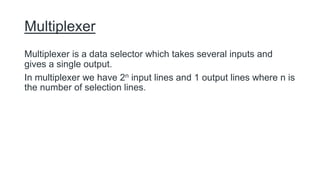 Multiplexer
Multiplexer is a data selector which takes several inputs and
gives a single output.
In multiplexer we have 2n input lines and 1 output lines where n is
the number of selection lines.
 