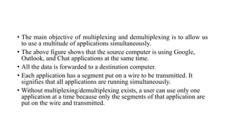 • The main objective of multiplexing and demultiplexing is to allow us
to use a multitude of applications simultaneously.
• The above figure shows that the source computer is using Google,
Outlook, and Chat applications at the same time.
• All the data is forwarded to a destination computer.
• Each application has a segment put on a wire to be transmitted. It
signifies that all applications are running simultaneously.
• Without multiplexing/demultiplexing exists, a user can use only one
application at a time because only the segments of that application are
put on the wire and transmitted.
 