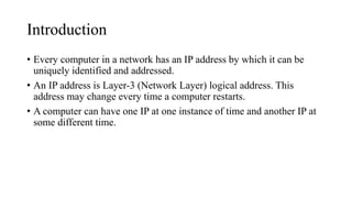 Introduction
• Every computer in a network has an IP address by which it can be
uniquely identified and addressed.
• An IP address is Layer-3 (Network Layer) logical address. This
address may change every time a computer restarts.
• A computer can have one IP at one instance of time and another IP at
some different time.
 