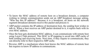 • To know the MAC address of remote host on a broadcast domain, a computer
wishing to initiate communication sends out an ARP broadcast message asking,
“Who has this IP address?” Because it is a broadcast, all hosts on the network
segment (broadcast domain) receive this packet and process it.
• ARP packet contains the IP address of destination host, the sending host wishes to
talk to. When a host receives an ARP packet destined to it, it replies back with its
own MAC address.
• Once the host gets destination MAC address, it can communicate with remote host
using Layer-2 link protocol. This MAC to IP mapping is saved into ARP cache of
both sending and receiving hosts. Next time, if they require to communicate, they
can directly refer to their respective ARP cache.
• Reverse ARP is a mechanism where host knows the MAC address of remote host
but requires to know IP address to communicate.
 