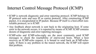 Internet Control Message Protocol (ICMP)
• ICMP is network diagnostic and error reporting protocol. ICMP belongs to
IP protocol suite and uses IP as carrier protocol. After constructing ICMP
packet, it is encapsulated in IP packet. Because IP itself is a best-effort non-
reliable protocol, so is ICMP.
• Any feedback about network is sent back to the originating host. If some
error in the network occurs, it is reported by means of ICMP. ICMP contains
dozens of diagnostic and error reporting messages.
• ICMP-echo and ICMP-echo-reply are the most commonly used ICMP
messages to check the reachability of end-to-end hosts. When a host
receives an ICMP-echo request, it is bound to send back an ICMP-echo-
reply. If there is any problem in the transit network, the ICMP will report
that problem.
 