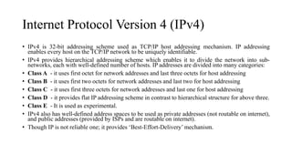 Internet Protocol Version 4 (IPv4)
• IPv4 is 32-bit addressing scheme used as TCP/IP host addressing mechanism. IP addressing
enables every host on the TCP/IP network to be uniquely identifiable.
• IPv4 provides hierarchical addressing scheme which enables it to divide the network into sub-
networks, each with well-defined number of hosts. IP addresses are divided into many categories:
• Class A - it uses first octet for network addresses and last three octets for host addressing
• Class B - it uses first two octets for network addresses and last two for host addressing
• Class C - it uses first three octets for network addresses and last one for host addressing
• Class D - it provides flat IP addressing scheme in contrast to hierarchical structure for above three.
• Class E - It is used as experimental.
• IPv4 also has well-defined address spaces to be used as private addresses (not routable on internet),
and public addresses (provided by ISPs and are routable on internet).
• Though IP is not reliable one; it provides ‘Best-Effort-Delivery’ mechanism.
 