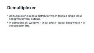 Demultiplexer
• Demultiplexer is a data distributor which takes a single input
and gives several outputs.
• In demultiplexer we have 1 input and 2n output lines where n is
the selection line.
 