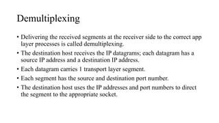 Demultiplexing
• Delivering the received segments at the receiver side to the correct app
layer processes is called demultiplexing.
• The destination host receives the IP datagrams; each datagram has a
source IP address and a destination IP address.
• Each datagram carries 1 transport layer segment.
• Each segment has the source and destination port number.
• The destination host uses the IP addresses and port numbers to direct
the segment to the appropriate socket.
 