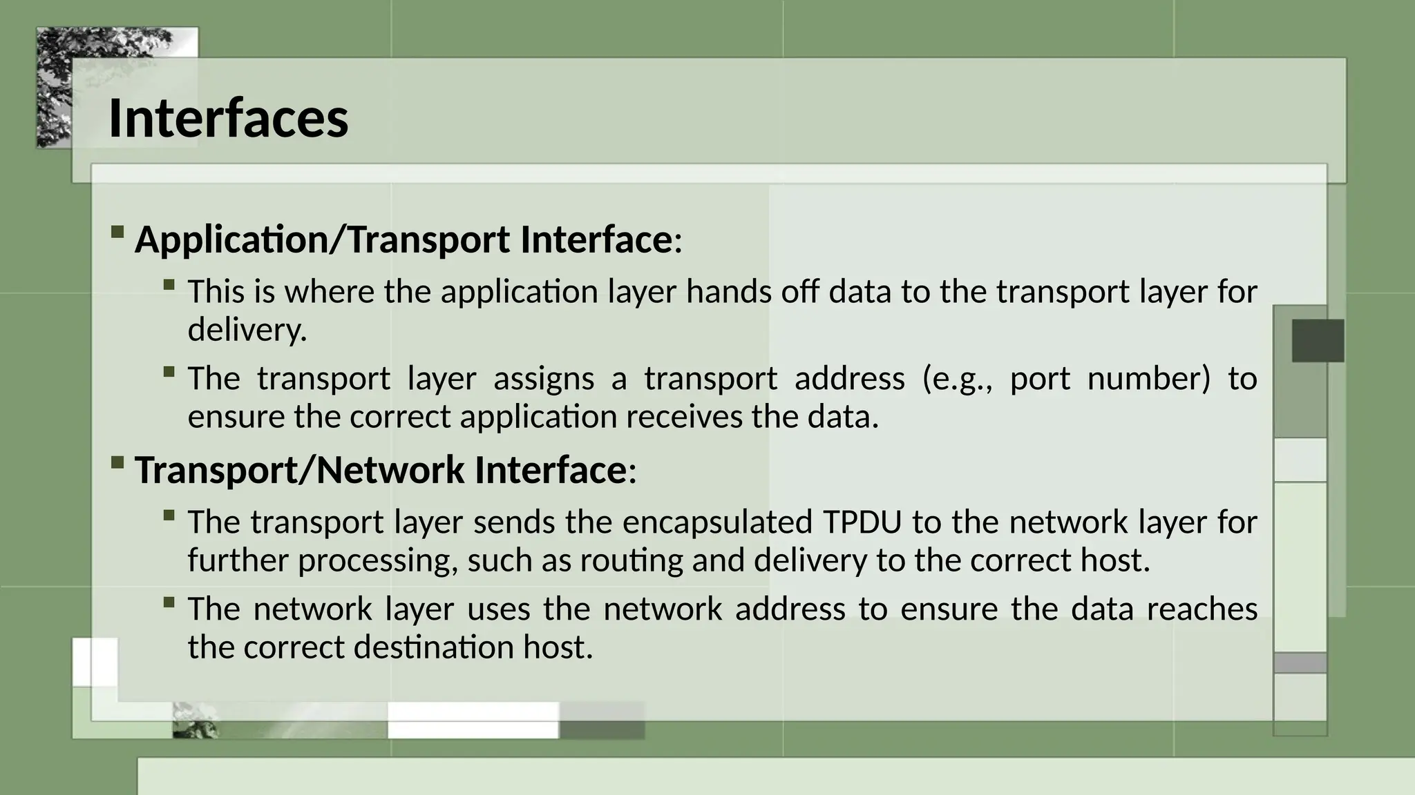 Interfaces
 Application/Transport Interface:
 This is where the application layer hands off data to the transport layer for
delivery.
 The transport layer assigns a transport address (e.g., port number) to
ensure the correct application receives the data.
 Transport/Network Interface:
 The transport layer sends the encapsulated TPDU to the network layer for
further processing, such as routing and delivery to the correct host.
 The network layer uses the network address to ensure the data reaches
the correct destination host.
 