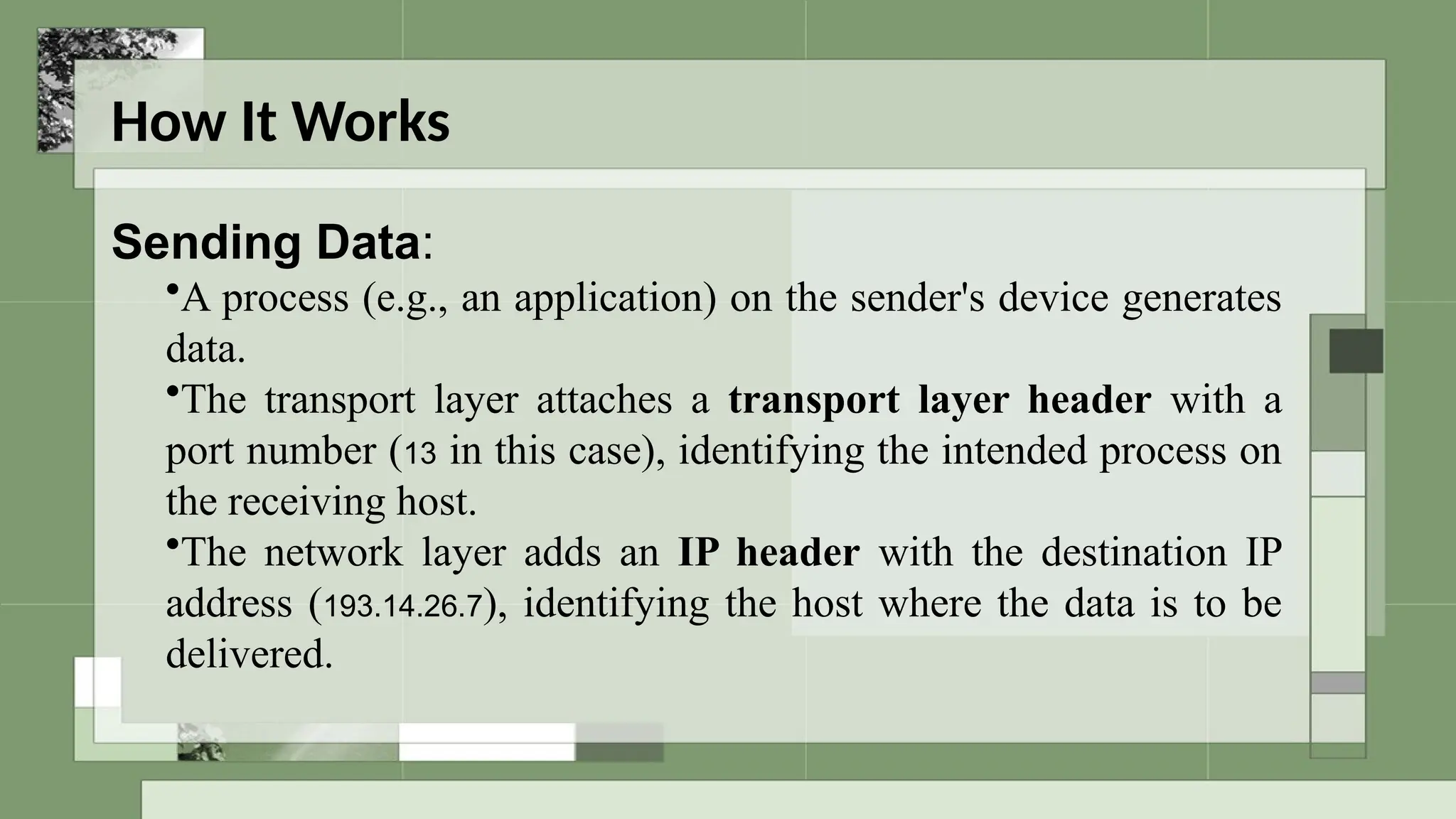 How It Works
Sending Data:
•A process (e.g., an application) on the sender's device generates
data.
•The transport layer attaches a transport layer header with a
port number (13 in this case), identifying the intended process on
the receiving host.
•The network layer adds an IP header with the destination IP
address (193.14.26.7), identifying the host where the data is to be
delivered.
 