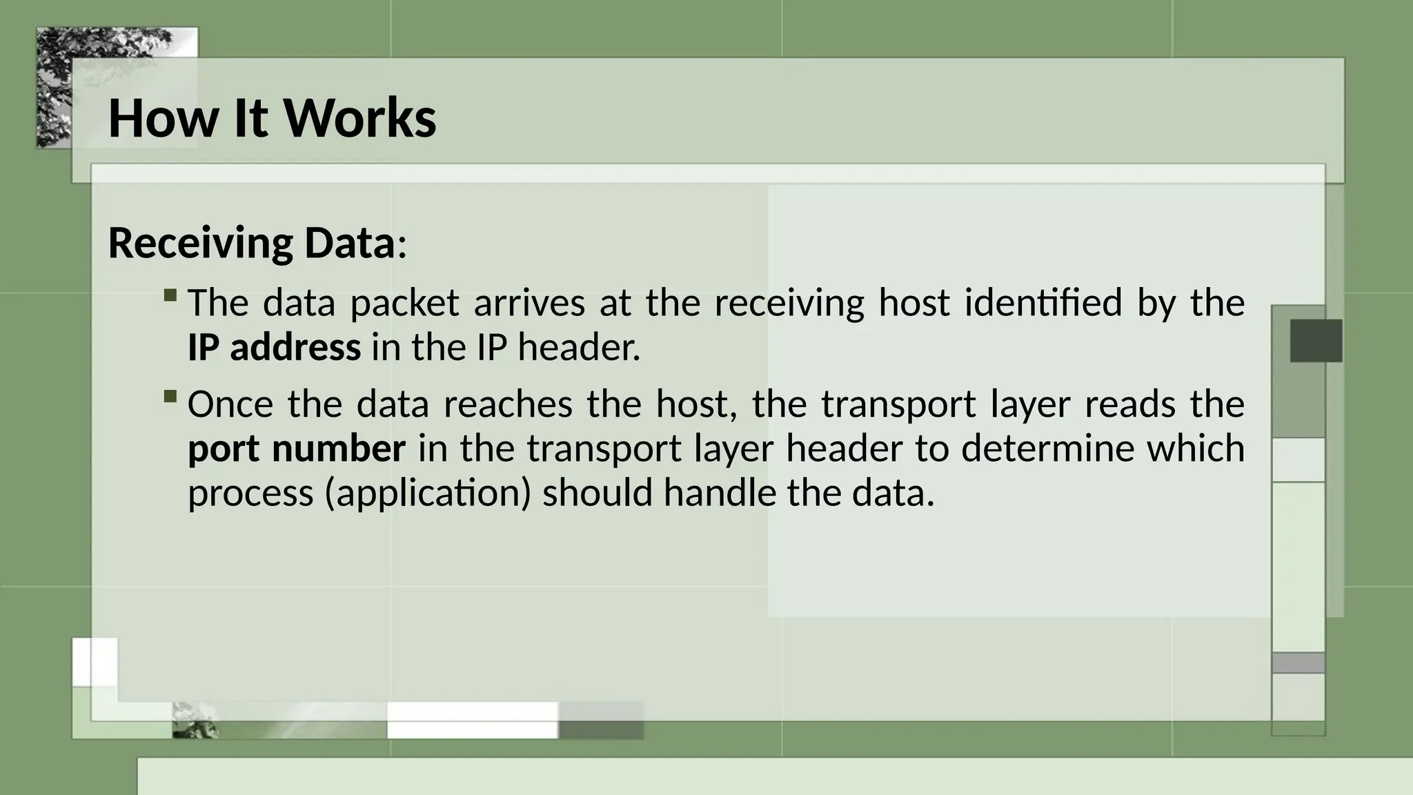 How It Works
Receiving Data:
 The data packet arrives at the receiving host identified by the
IP address in the IP header.
 Once the data reaches the host, the transport layer reads the
port number in the transport layer header to determine which
process (application) should handle the data.
 