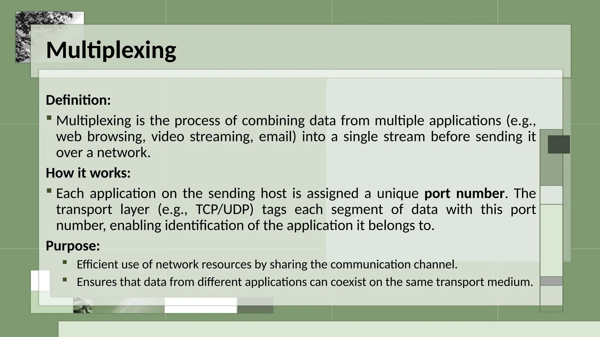 Multiplexing
Definition:
 Multiplexing is the process of combining data from multiple applications (e.g.,
web browsing, video streaming, email) into a single stream before sending it
over a network.
How it works:
 Each application on the sending host is assigned a unique port number. The
transport layer (e.g., TCP/UDP) tags each segment of data with this port
number, enabling identification of the application it belongs to.
Purpose:
 Efficient use of network resources by sharing the communication channel.
 Ensures that data from different applications can coexist on the same transport medium.
 