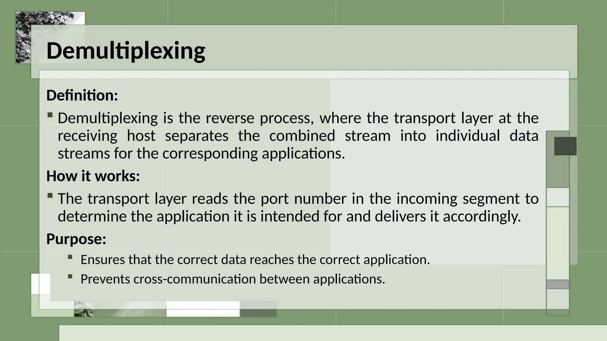 Demultiplexing
Definition:
 Demultiplexing is the reverse process, where the transport layer at the
receiving host separates the combined stream into individual data
streams for the corresponding applications.
How it works:
 The transport layer reads the port number in the incoming segment to
determine the application it is intended for and delivers it accordingly.
Purpose:
 Ensures that the correct data reaches the correct application.
 Prevents cross-communication between applications.
 