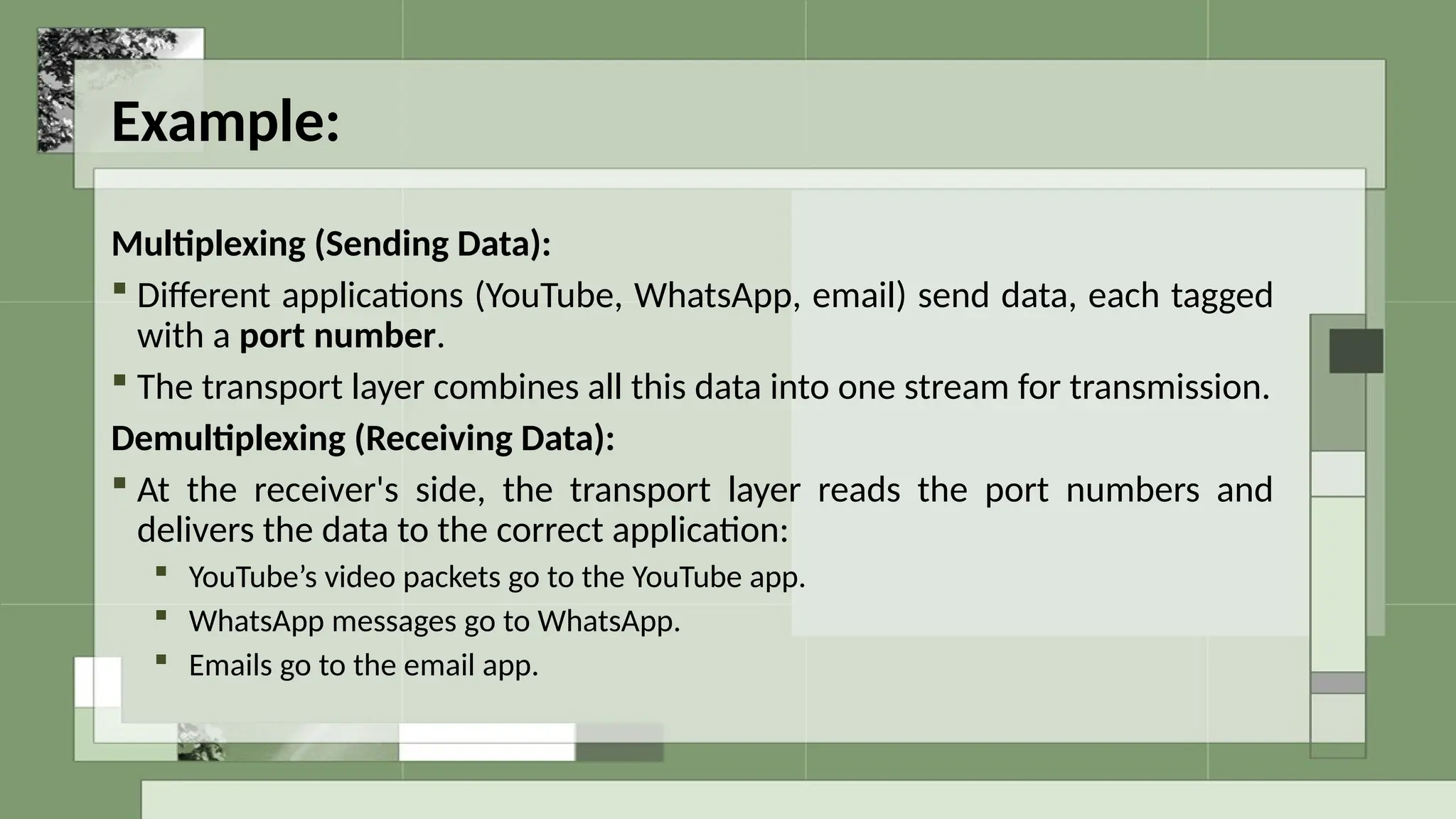 Example:
Multiplexing (Sending Data):
 Different applications (YouTube, WhatsApp, email) send data, each tagged
with a port number.
 The transport layer combines all this data into one stream for transmission.
Demultiplexing (Receiving Data):
 At the receiver's side, the transport layer reads the port numbers and
delivers the data to the correct application:
 YouTube’s video packets go to the YouTube app.
 WhatsApp messages go to WhatsApp.
 Emails go to the email app.
 