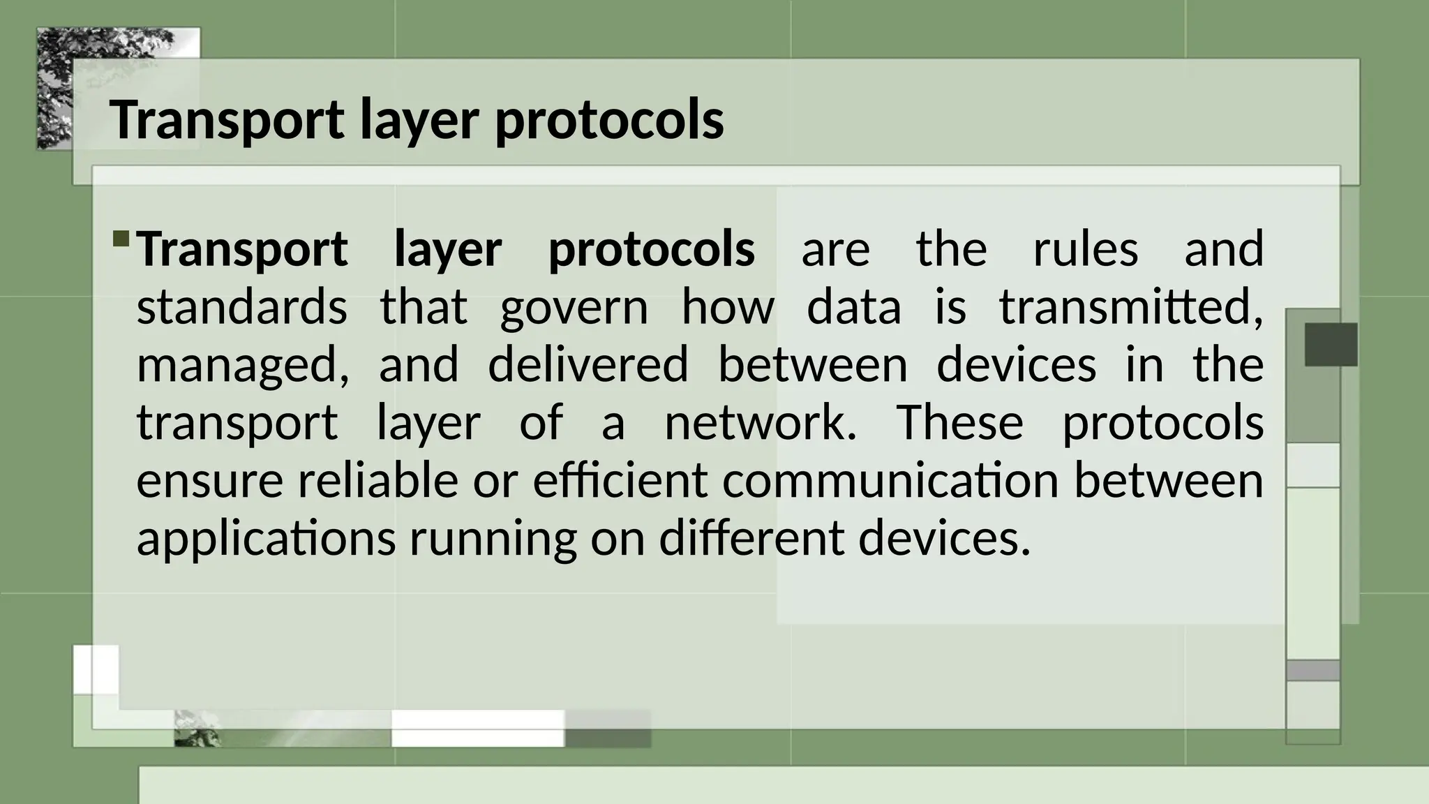 Transport layer protocols
Transport layer protocols are the rules and
standards that govern how data is transmitted,
managed, and delivered between devices in the
transport layer of a network. These protocols
ensure reliable or efficient communication between
applications running on different devices.
 