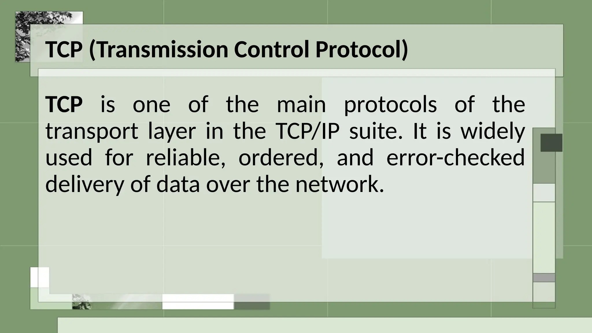 TCP (Transmission Control Protocol)
TCP is one of the main protocols of the
transport layer in the TCP/IP suite. It is widely
used for reliable, ordered, and error-checked
delivery of data over the network.
 