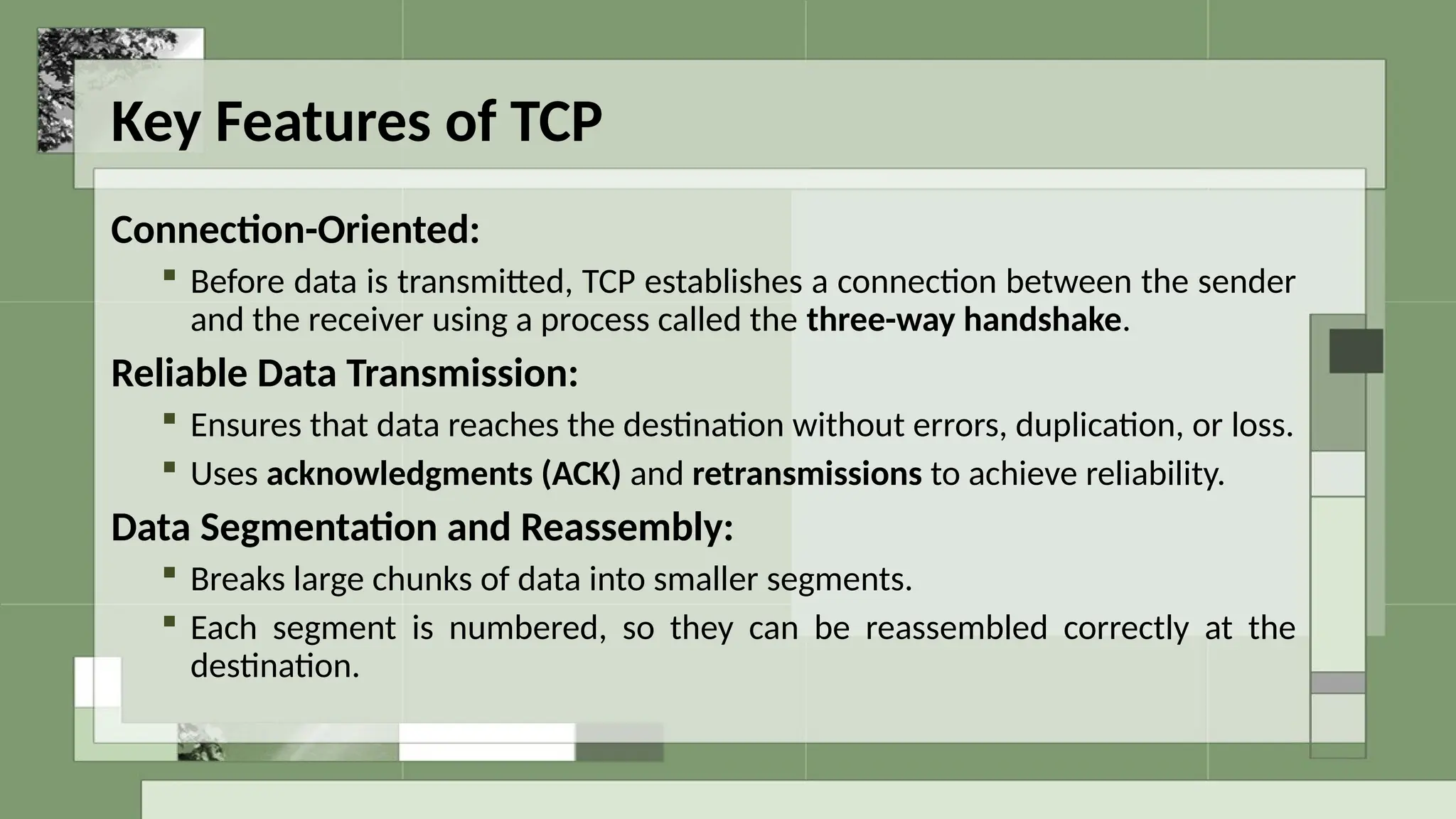 Key Features of TCP
Connection-Oriented:
 Before data is transmitted, TCP establishes a connection between the sender
and the receiver using a process called the three-way handshake.
Reliable Data Transmission:
 Ensures that data reaches the destination without errors, duplication, or loss.
 Uses acknowledgments (ACK) and retransmissions to achieve reliability.
Data Segmentation and Reassembly:
 Breaks large chunks of data into smaller segments.
 Each segment is numbered, so they can be reassembled correctly at the
destination.
 