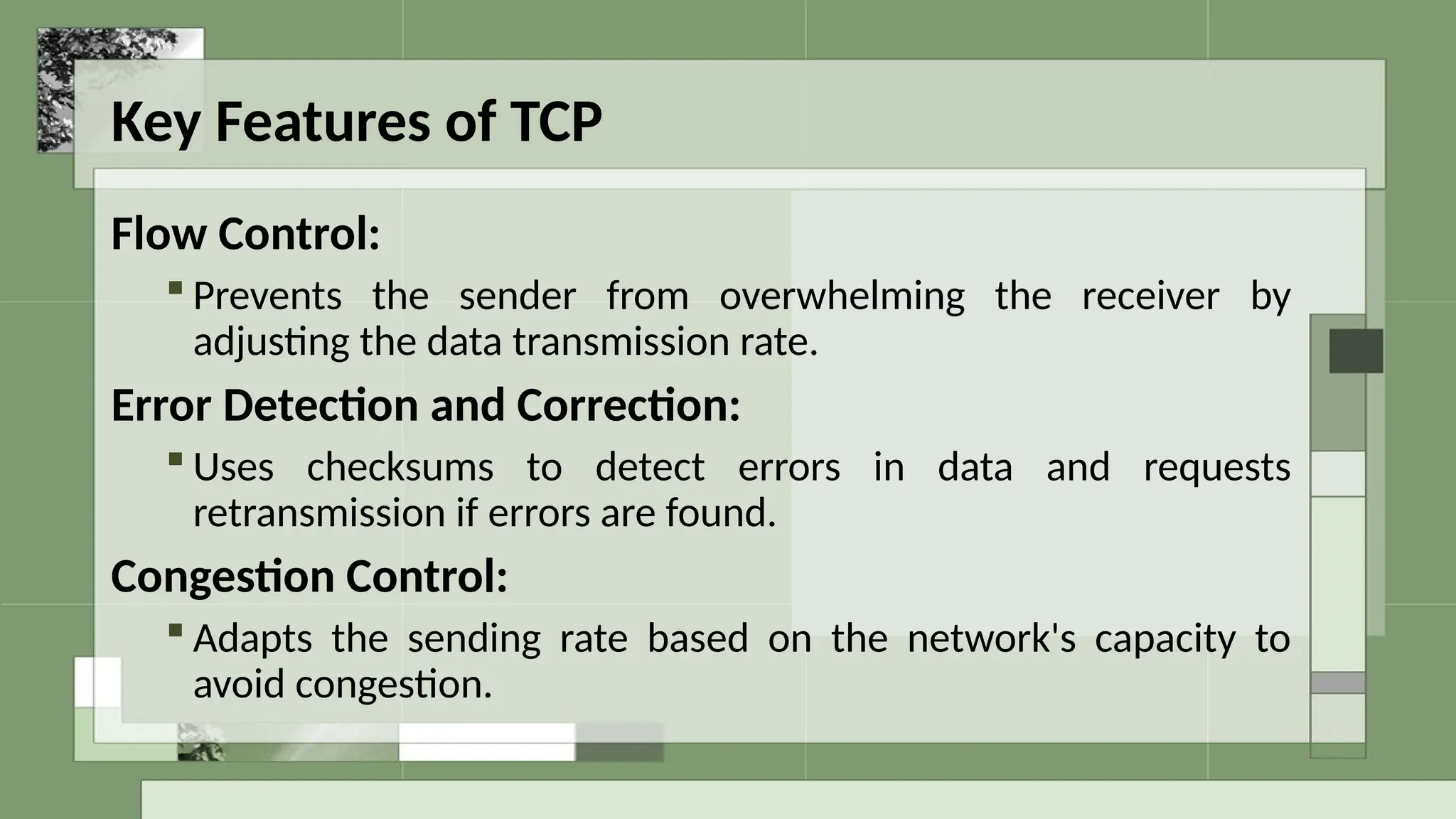 Key Features of TCP
Flow Control:
 Prevents the sender from overwhelming the receiver by
adjusting the data transmission rate.
Error Detection and Correction:
 Uses checksums to detect errors in data and requests
retransmission if errors are found.
Congestion Control:
 Adapts the sending rate based on the network's capacity to
avoid congestion.
 