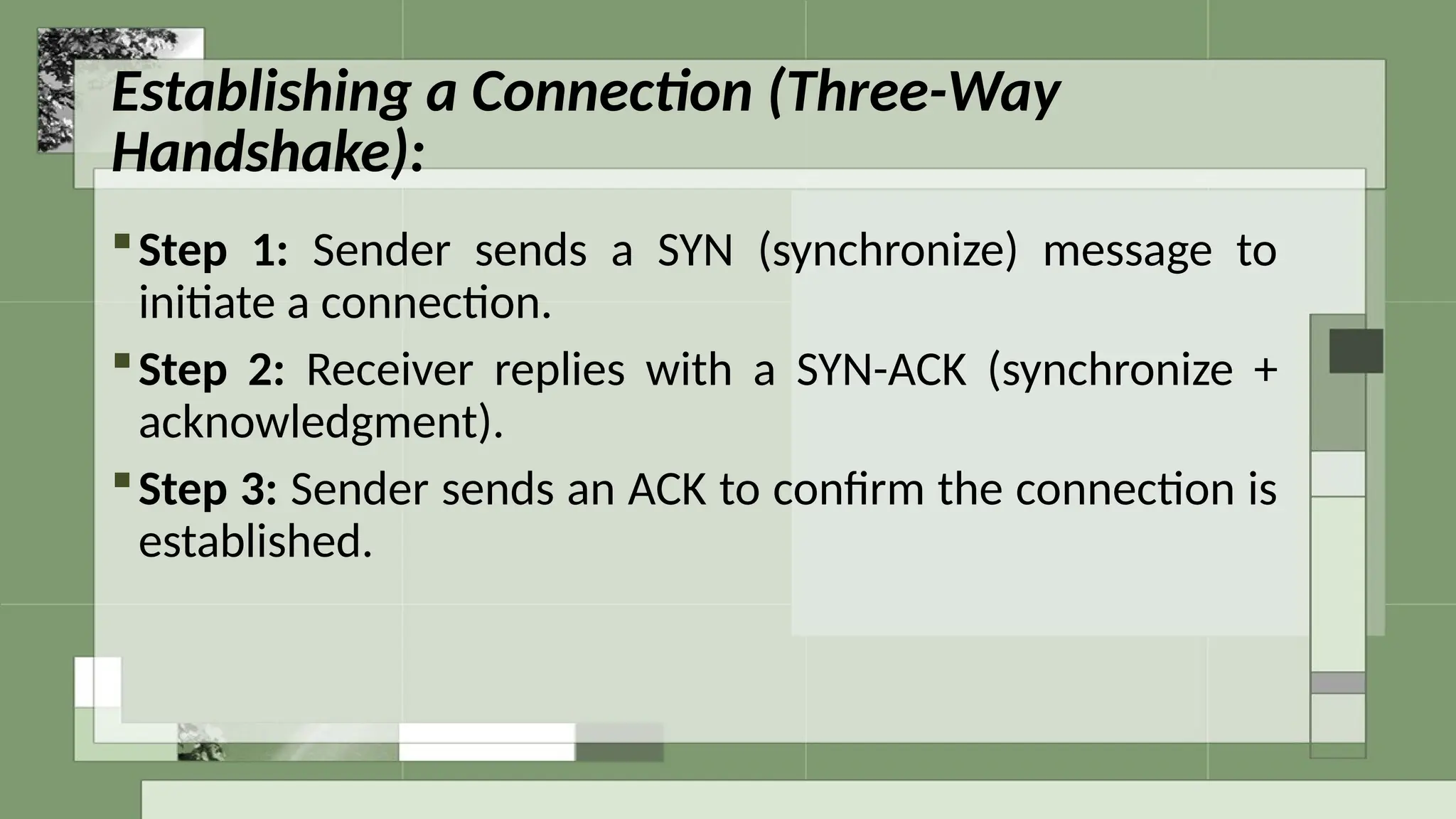 Establishing a Connection (Three-Way
Handshake):
Step 1: Sender sends a SYN (synchronize) message to
initiate a connection.
Step 2: Receiver replies with a SYN-ACK (synchronize +
acknowledgment).
Step 3: Sender sends an ACK to confirm the connection is
established.
 