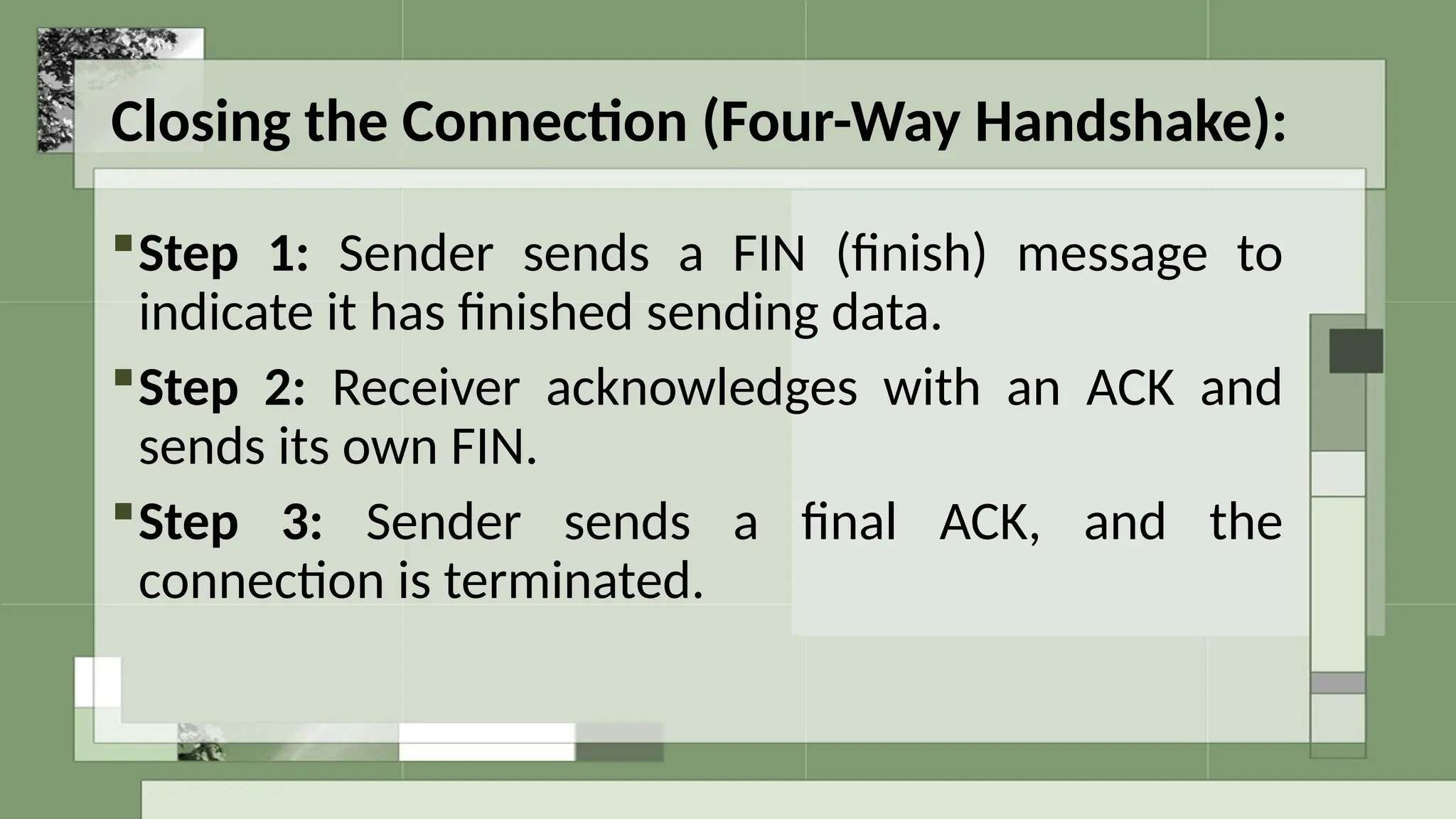 Closing the Connection (Four-Way Handshake):
Step 1: Sender sends a FIN (finish) message to
indicate it has finished sending data.
Step 2: Receiver acknowledges with an ACK and
sends its own FIN.
Step 3: Sender sends a final ACK, and the
connection is terminated.
 