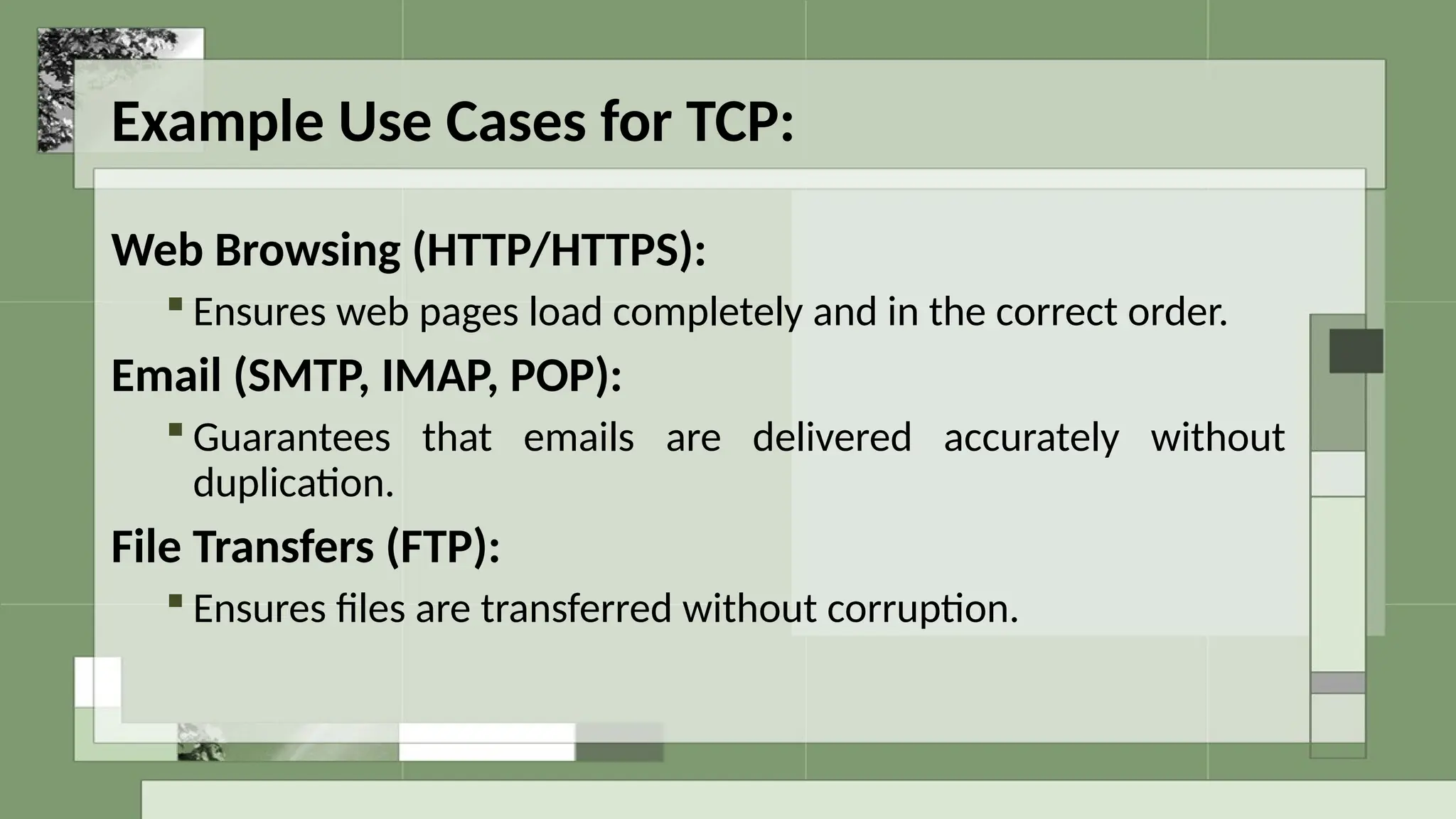 Example Use Cases for TCP:
Web Browsing (HTTP/HTTPS):
 Ensures web pages load completely and in the correct order.
Email (SMTP, IMAP, POP):
 Guarantees that emails are delivered accurately without
duplication.
File Transfers (FTP):
 Ensures files are transferred without corruption.
 