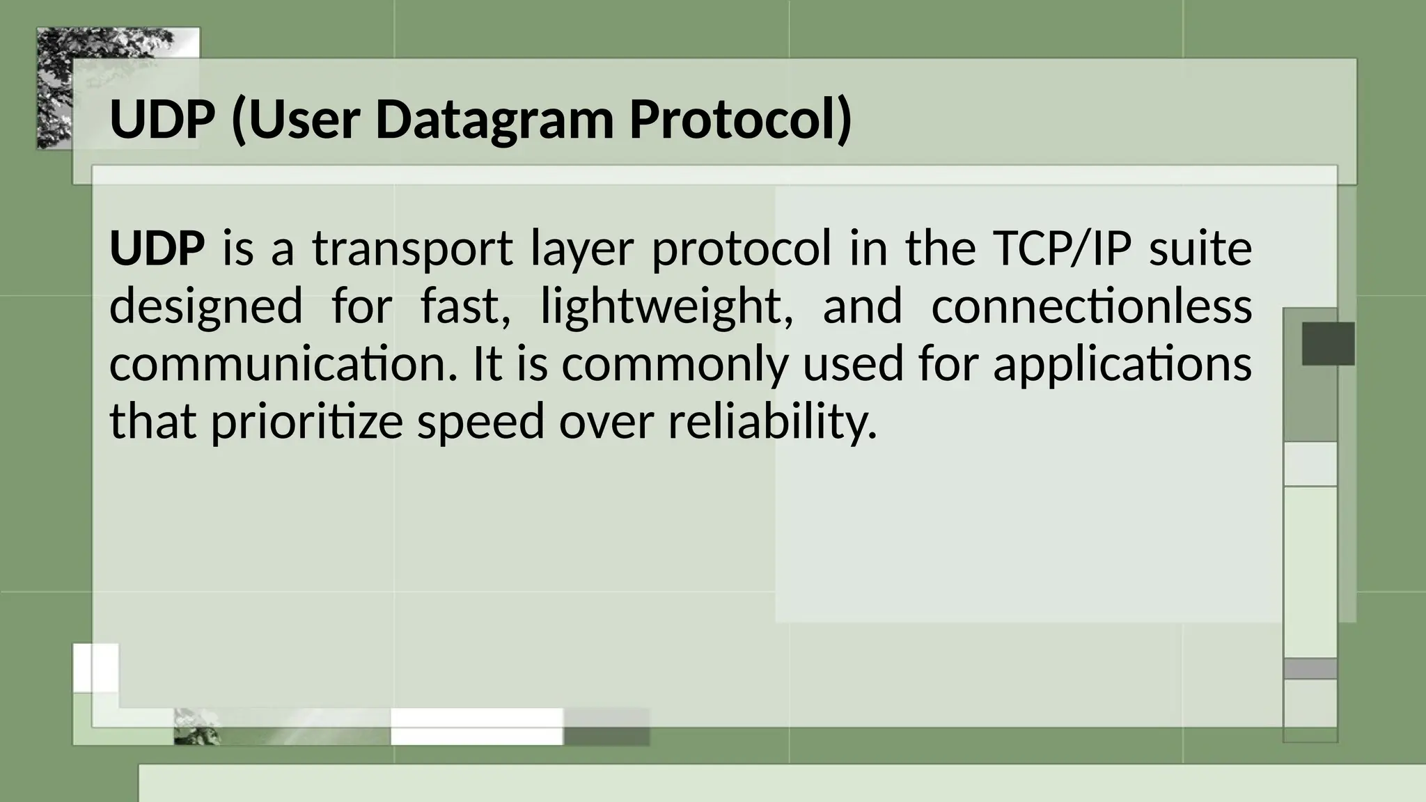 UDP (User Datagram Protocol)
UDP is a transport layer protocol in the TCP/IP suite
designed for fast, lightweight, and connectionless
communication. It is commonly used for applications
that prioritize speed over reliability.
 