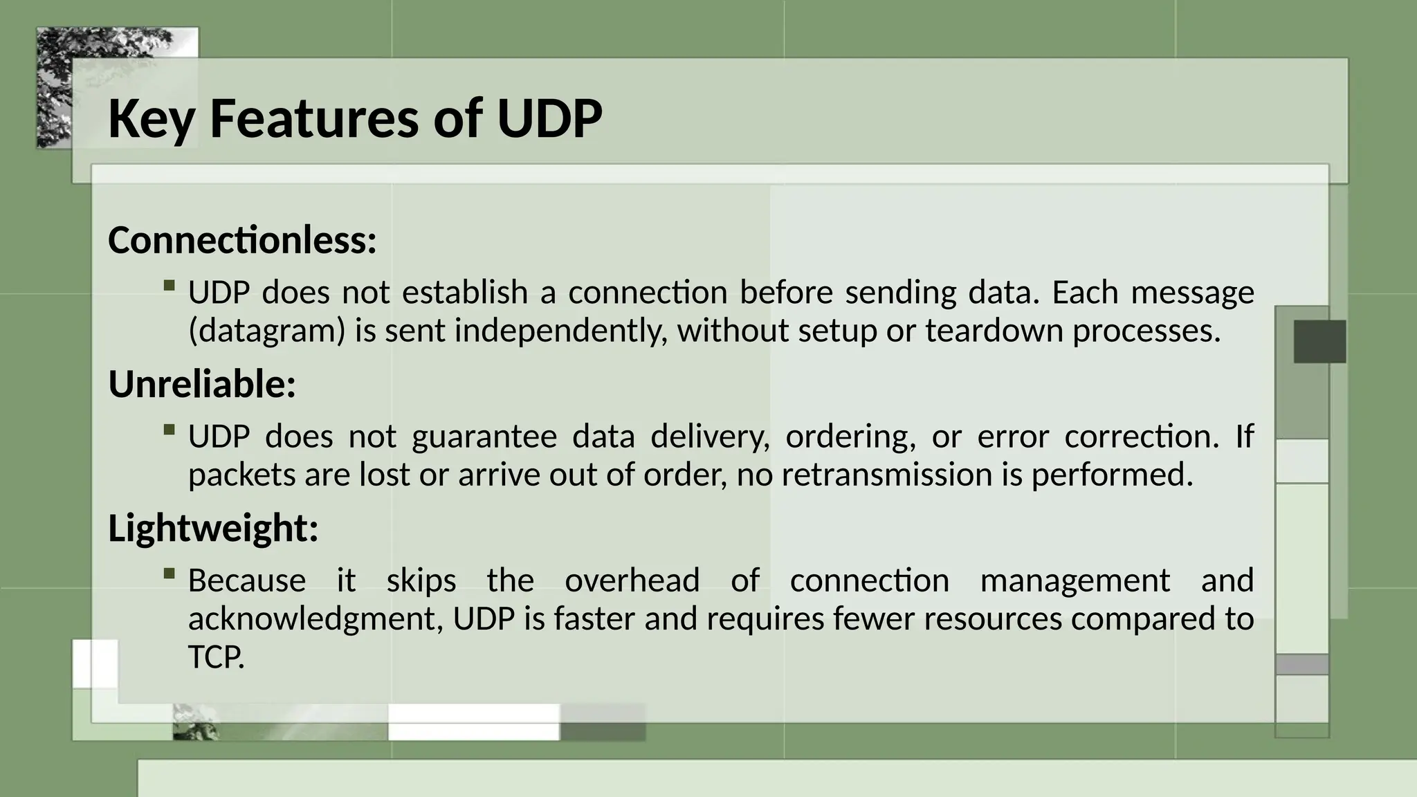 Key Features of UDP
Connectionless:
 UDP does not establish a connection before sending data. Each message
(datagram) is sent independently, without setup or teardown processes.
Unreliable:
 UDP does not guarantee data delivery, ordering, or error correction. If
packets are lost or arrive out of order, no retransmission is performed.
Lightweight:
 Because it skips the overhead of connection management and
acknowledgment, UDP is faster and requires fewer resources compared to
TCP.
 