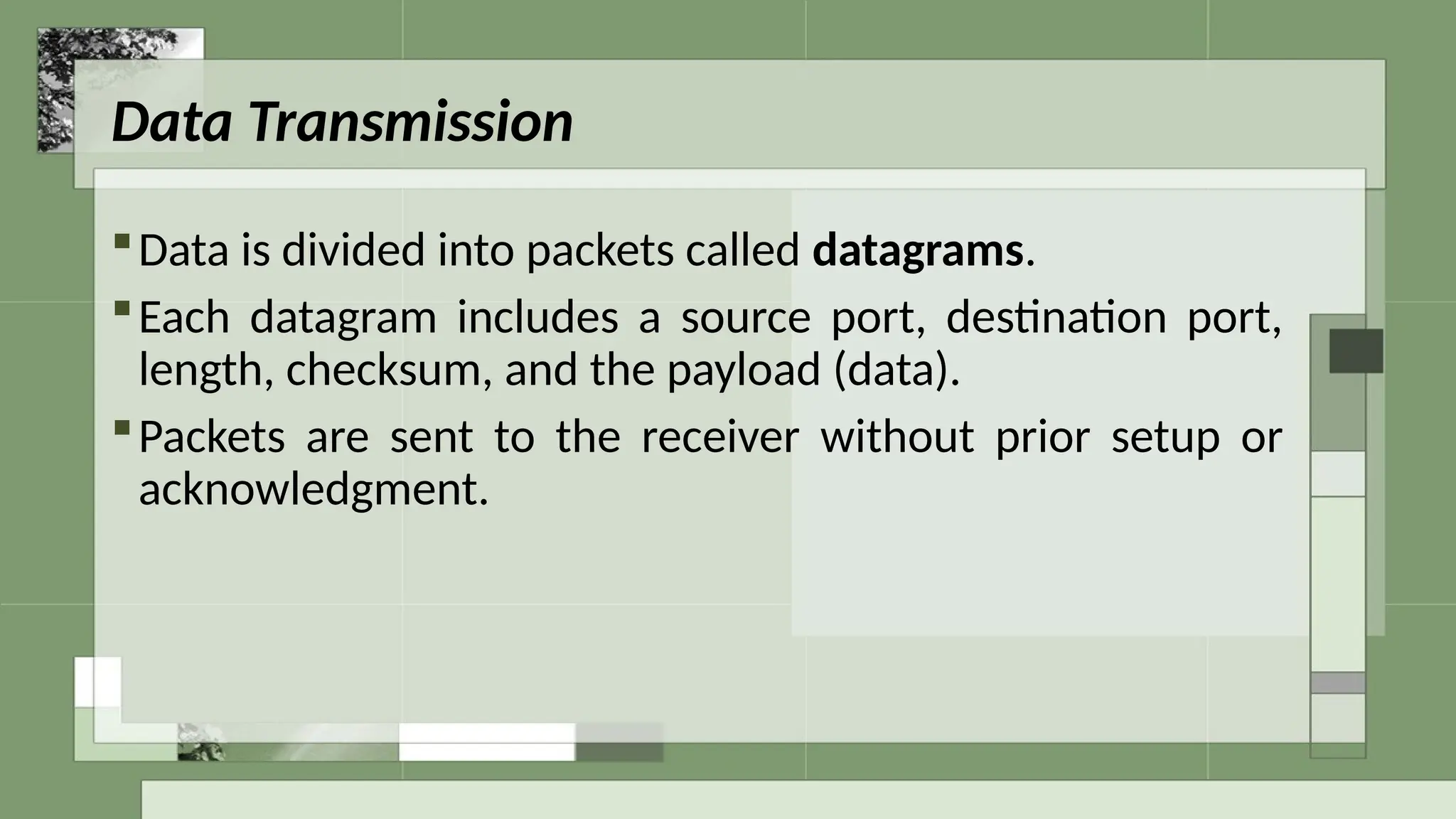 Data Transmission
Data is divided into packets called datagrams.
Each datagram includes a source port, destination port,
length, checksum, and the payload (data).
Packets are sent to the receiver without prior setup or
acknowledgment.
 