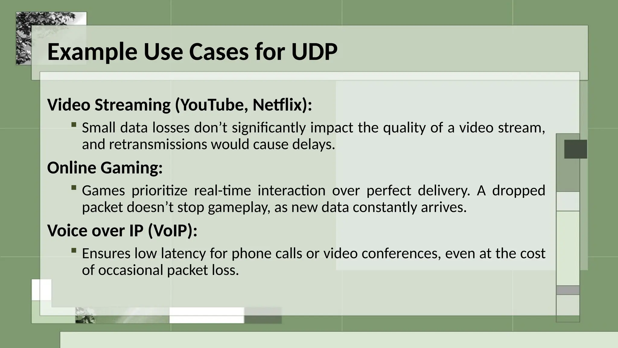 Example Use Cases for UDP
Video Streaming (YouTube, Netflix):
 Small data losses don’t significantly impact the quality of a video stream,
and retransmissions would cause delays.
Online Gaming:
 Games prioritize real-time interaction over perfect delivery. A dropped
packet doesn’t stop gameplay, as new data constantly arrives.
Voice over IP (VoIP):
 Ensures low latency for phone calls or video conferences, even at the cost
of occasional packet loss.
 