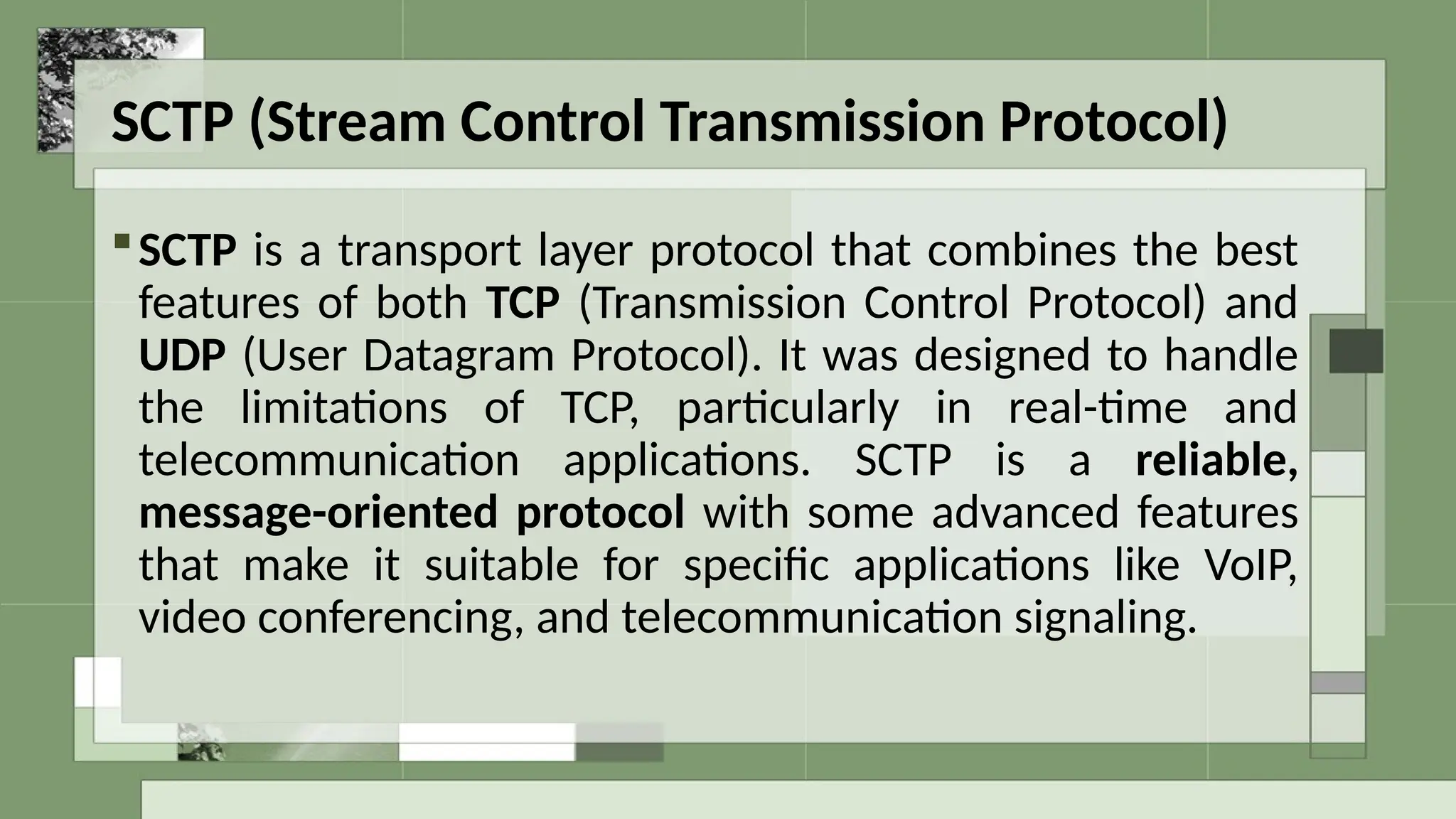 SCTP (Stream Control Transmission Protocol)
SCTP is a transport layer protocol that combines the best
features of both TCP (Transmission Control Protocol) and
UDP (User Datagram Protocol). It was designed to handle
the limitations of TCP, particularly in real-time and
telecommunication applications. SCTP is a reliable,
message-oriented protocol with some advanced features
that make it suitable for specific applications like VoIP,
video conferencing, and telecommunication signaling.
 