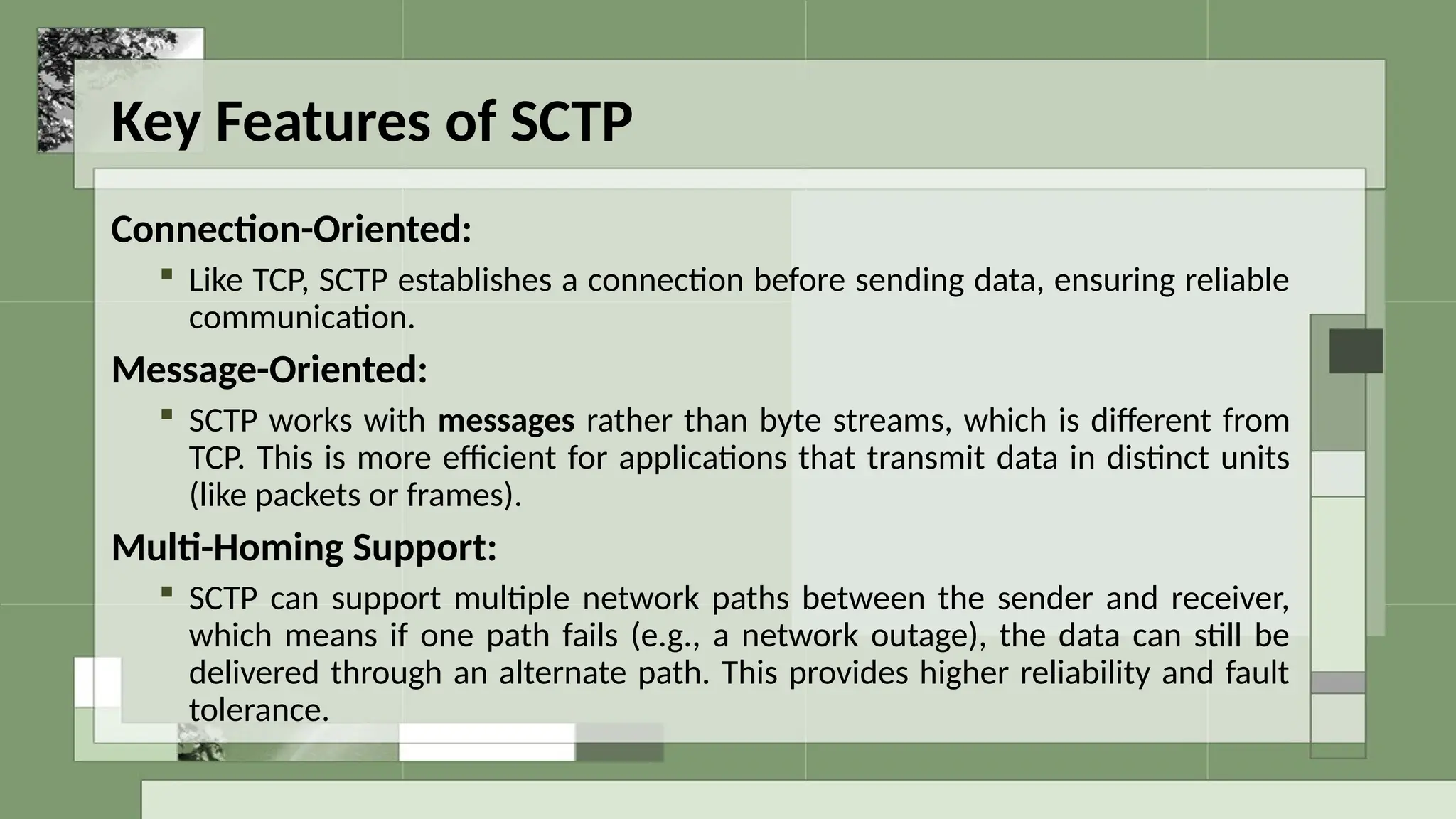 Key Features of SCTP
Connection-Oriented:
 Like TCP, SCTP establishes a connection before sending data, ensuring reliable
communication.
Message-Oriented:
 SCTP works with messages rather than byte streams, which is different from
TCP. This is more efficient for applications that transmit data in distinct units
(like packets or frames).
Multi-Homing Support:
 SCTP can support multiple network paths between the sender and receiver,
which means if one path fails (e.g., a network outage), the data can still be
delivered through an alternate path. This provides higher reliability and fault
tolerance.
 