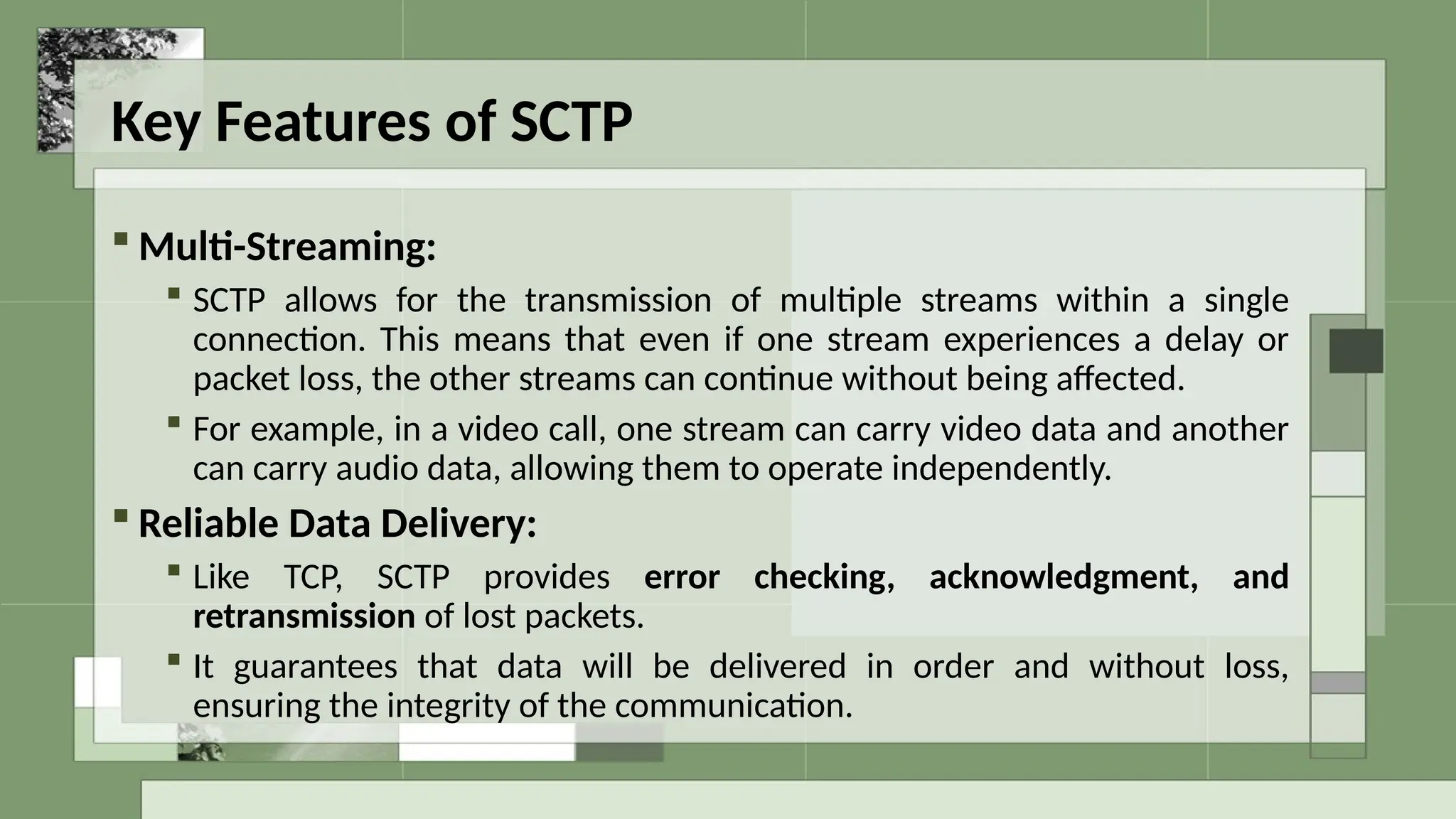 Key Features of SCTP
 Multi-Streaming:
 SCTP allows for the transmission of multiple streams within a single
connection. This means that even if one stream experiences a delay or
packet loss, the other streams can continue without being affected.
 For example, in a video call, one stream can carry video data and another
can carry audio data, allowing them to operate independently.
 Reliable Data Delivery:
 Like TCP, SCTP provides error checking, acknowledgment, and
retransmission of lost packets.
 It guarantees that data will be delivered in order and without loss,
ensuring the integrity of the communication.
 