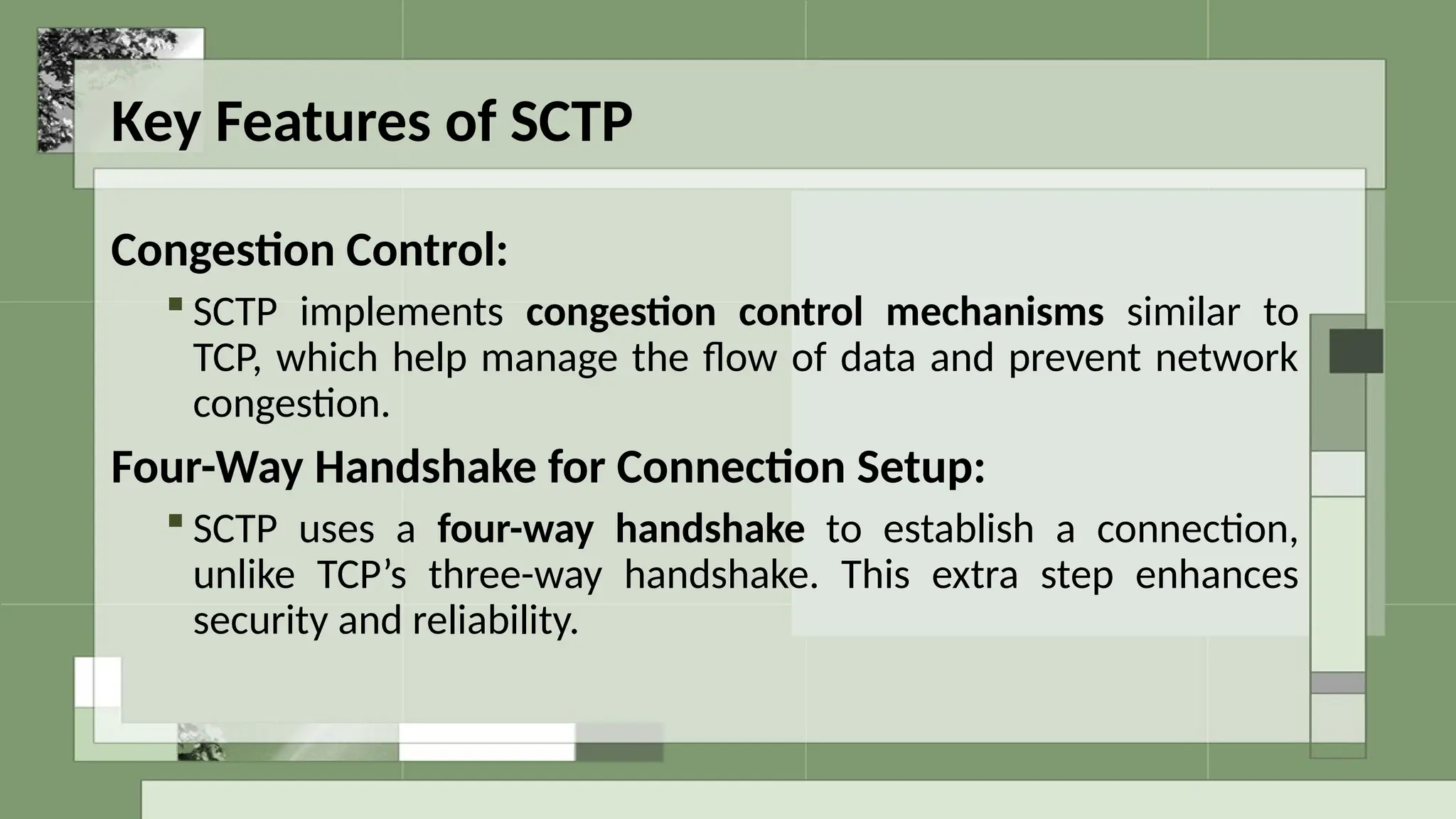 Key Features of SCTP
Congestion Control:
 SCTP implements congestion control mechanisms similar to
TCP, which help manage the flow of data and prevent network
congestion.
Four-Way Handshake for Connection Setup:
 SCTP uses a four-way handshake to establish a connection,
unlike TCP’s three-way handshake. This extra step enhances
security and reliability.
 