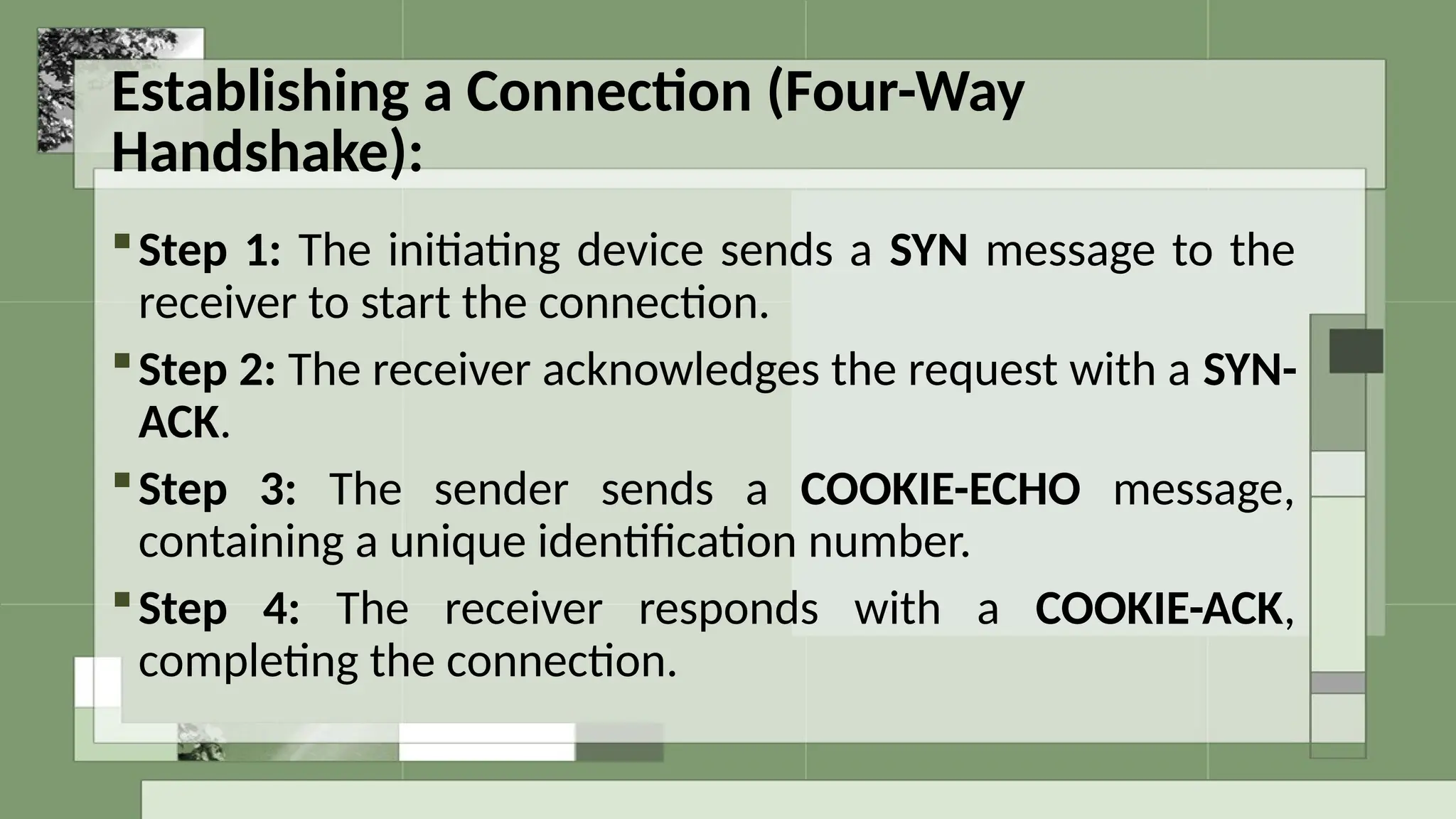 Establishing a Connection (Four-Way
Handshake):
Step 1: The initiating device sends a SYN message to the
receiver to start the connection.
Step 2: The receiver acknowledges the request with a SYN-
ACK.
Step 3: The sender sends a COOKIE-ECHO message,
containing a unique identification number.
Step 4: The receiver responds with a COOKIE-ACK,
completing the connection.
 