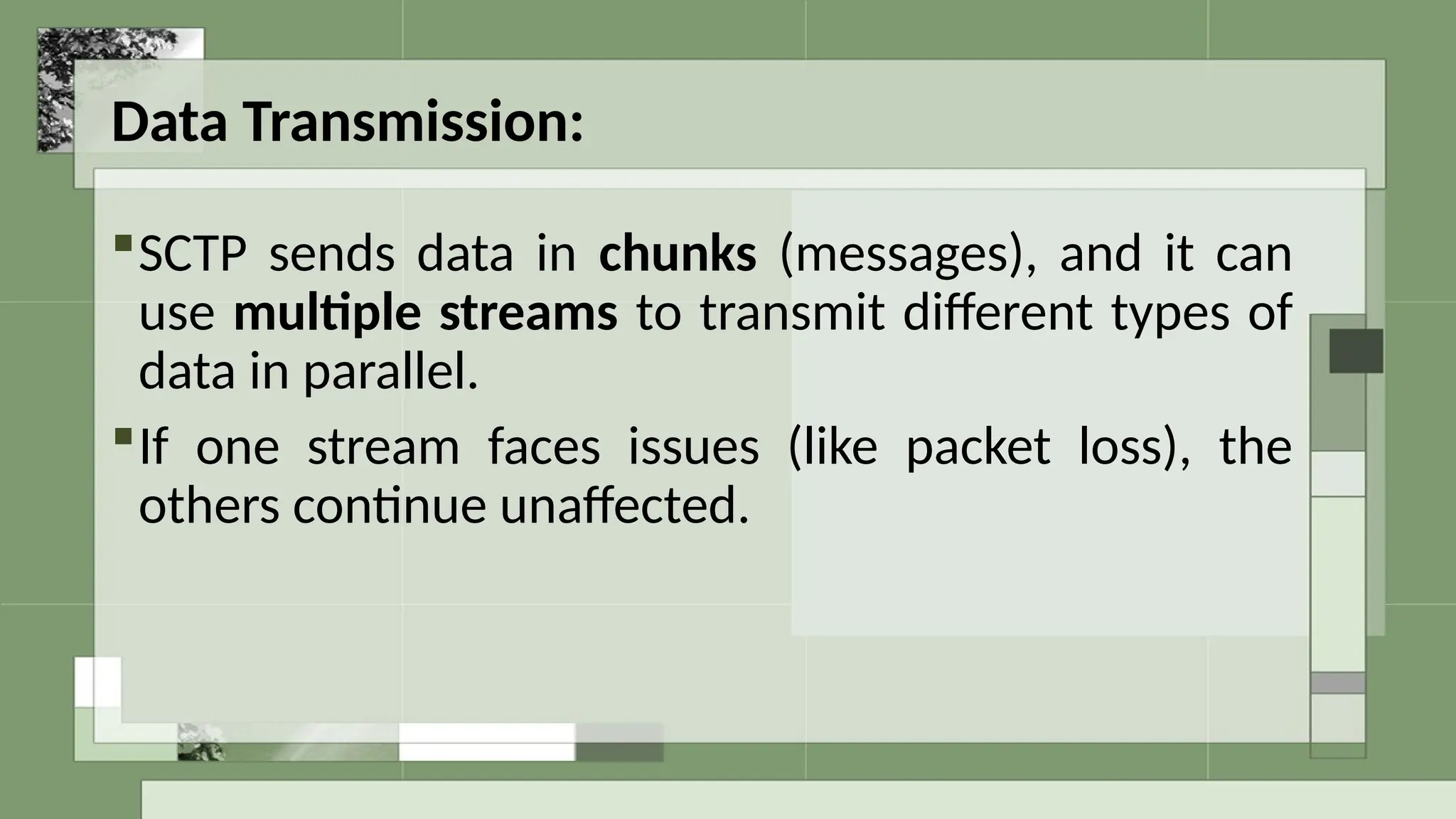 Data Transmission:
SCTP sends data in chunks (messages), and it can
use multiple streams to transmit different types of
data in parallel.
If one stream faces issues (like packet loss), the
others continue unaffected.
 