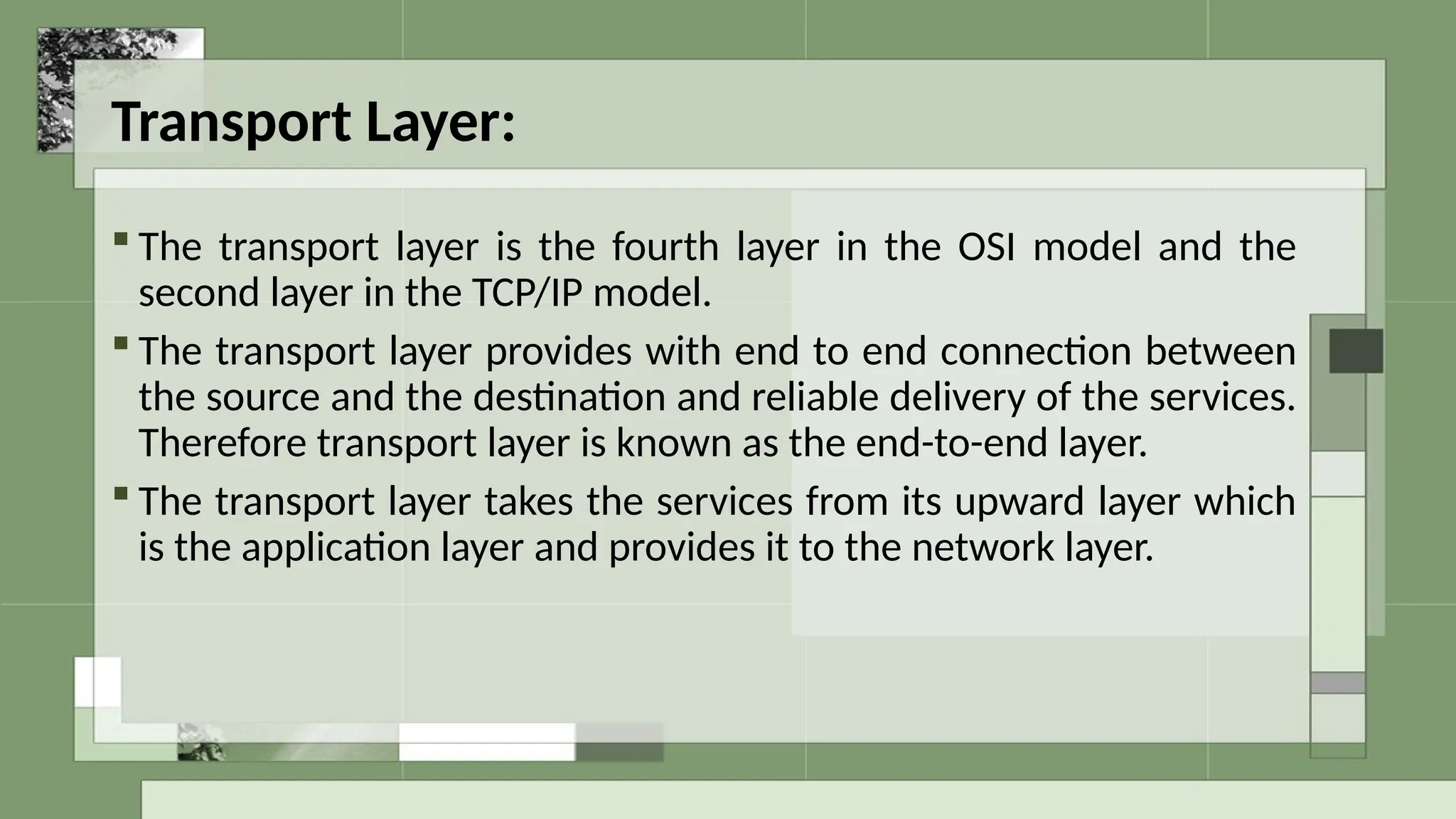 Transport Layer:
 The transport layer is the fourth layer in the OSI model and the
second layer in the TCP/IP model.
 The transport layer provides with end to end connection between
the source and the destination and reliable delivery of the services.
Therefore transport layer is known as the end-to-end layer.
 The transport layer takes the services from its upward layer which
is the application layer and provides it to the network layer.
 