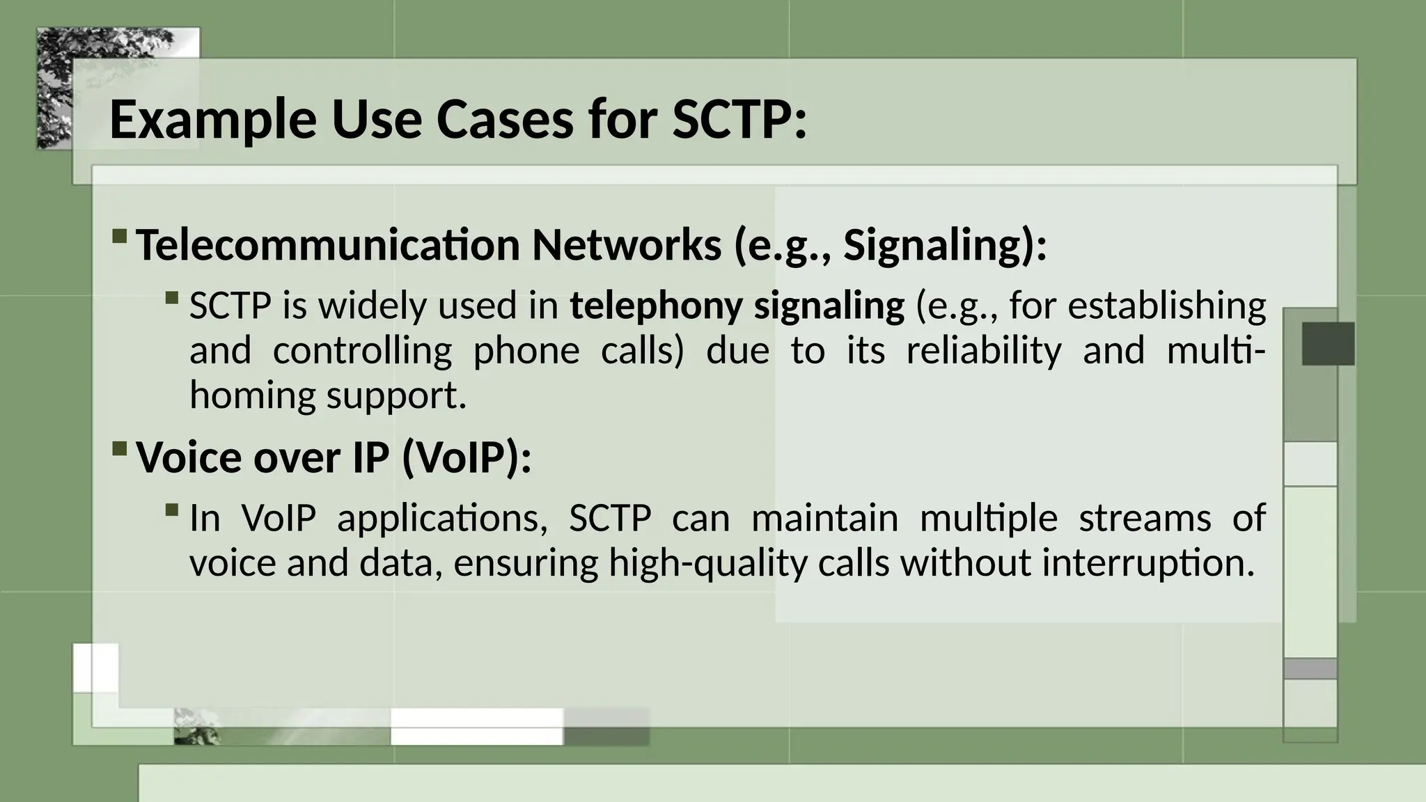Example Use Cases for SCTP:
Telecommunication Networks (e.g., Signaling):
 SCTP is widely used in telephony signaling (e.g., for establishing
and controlling phone calls) due to its reliability and multi-
homing support.
Voice over IP (VoIP):
 In VoIP applications, SCTP can maintain multiple streams of
voice and data, ensuring high-quality calls without interruption.
 