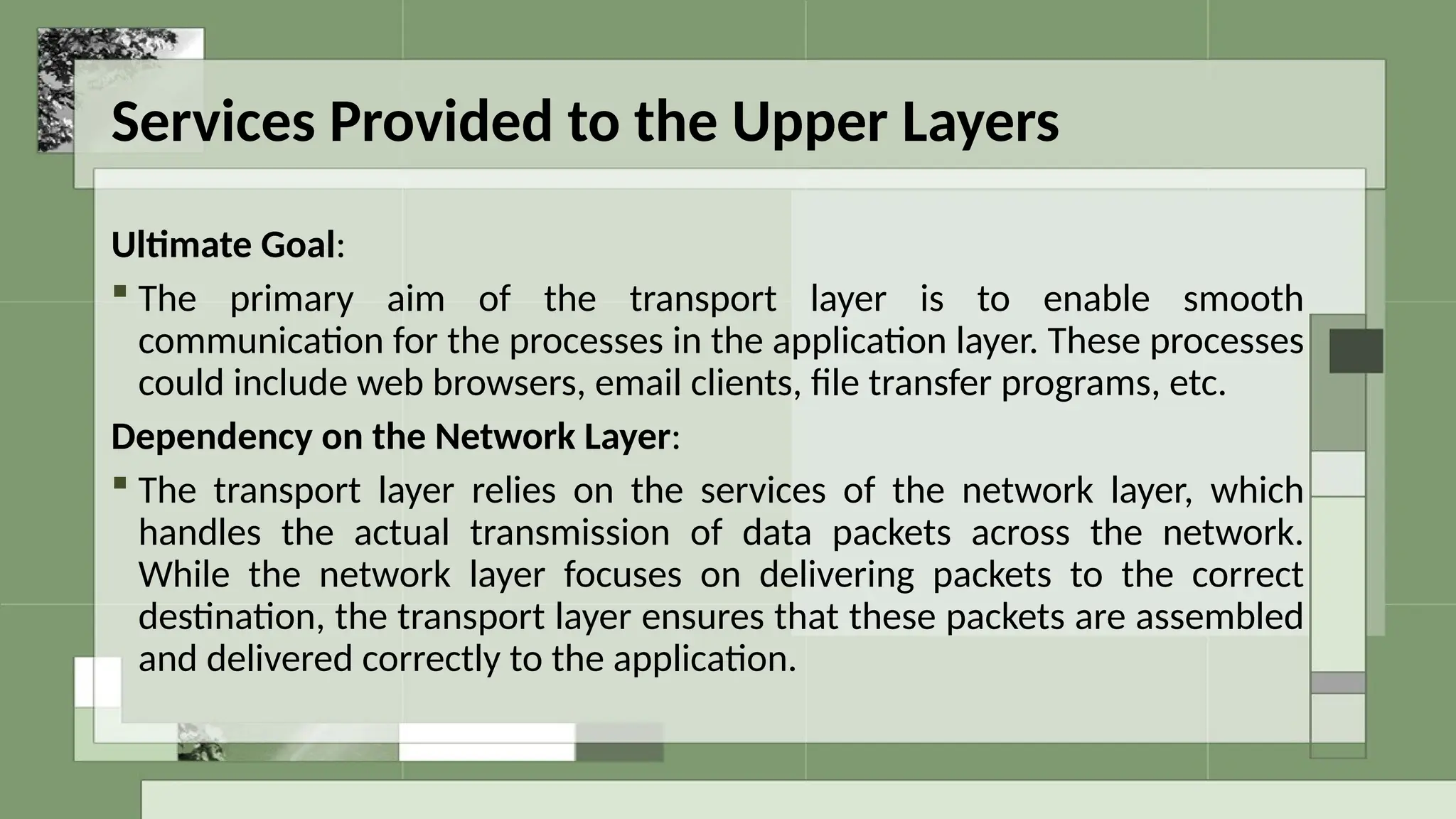 Services Provided to the Upper Layers
Ultimate Goal:
 The primary aim of the transport layer is to enable smooth
communication for the processes in the application layer. These processes
could include web browsers, email clients, file transfer programs, etc.
Dependency on the Network Layer:
 The transport layer relies on the services of the network layer, which
handles the actual transmission of data packets across the network.
While the network layer focuses on delivering packets to the correct
destination, the transport layer ensures that these packets are assembled
and delivered correctly to the application.
 