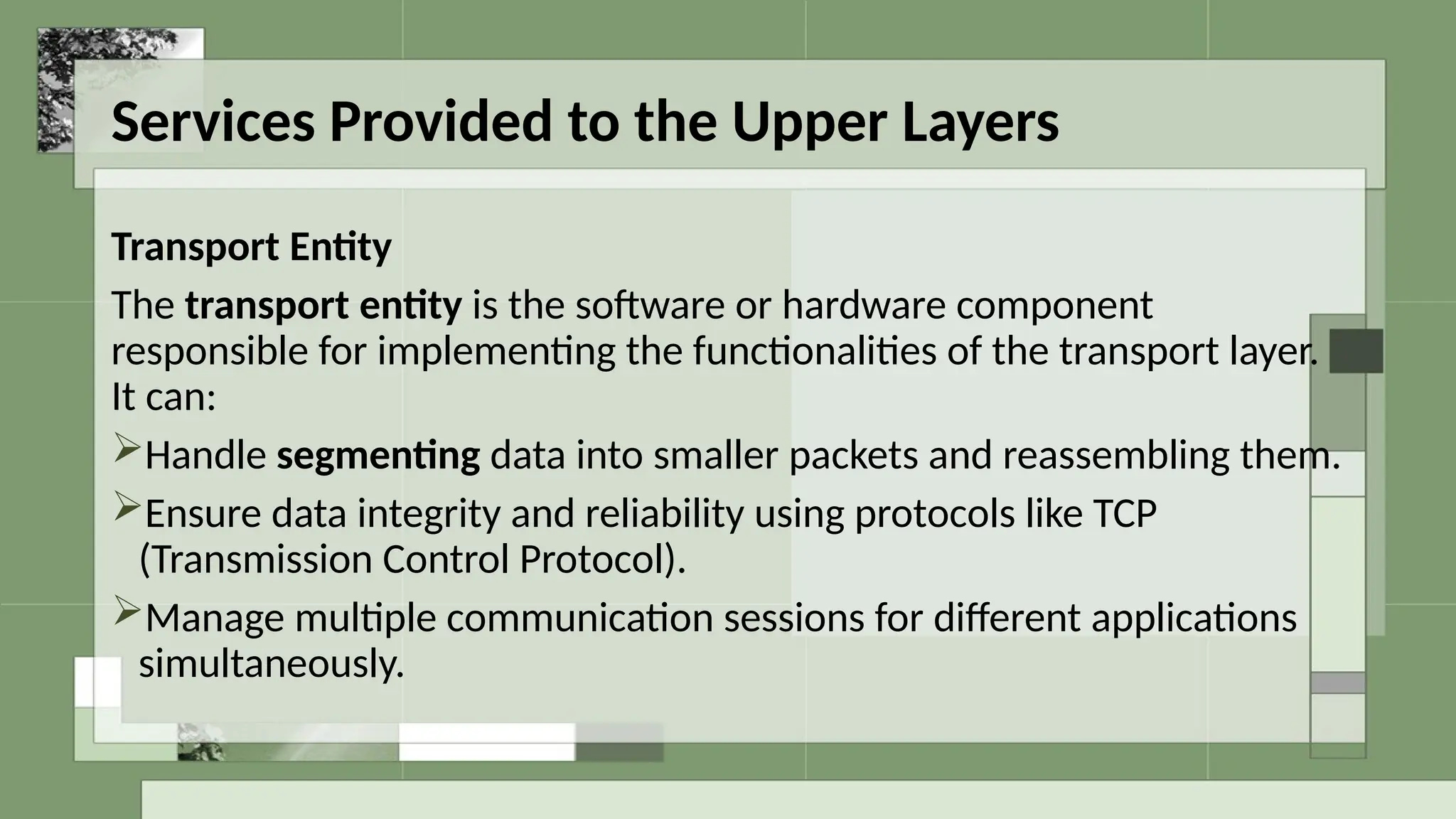 Services Provided to the Upper Layers
Transport Entity
The transport entity is the software or hardware component
responsible for implementing the functionalities of the transport layer.
It can:
Handle segmenting data into smaller packets and reassembling them.
Ensure data integrity and reliability using protocols like TCP
(Transmission Control Protocol).
Manage multiple communication sessions for different applications
simultaneously.
 