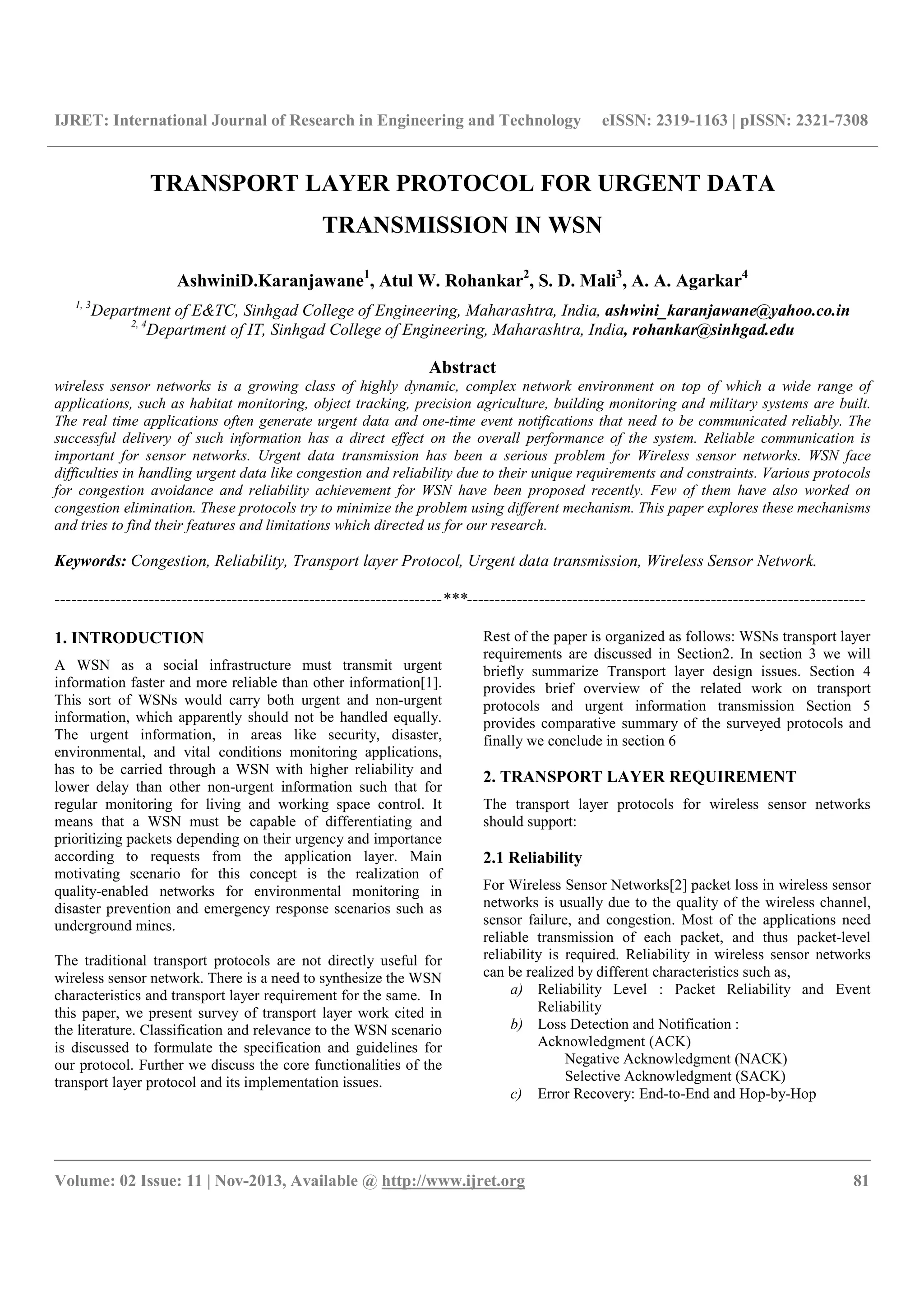 IJRET: International Journal of Research in Engineering and Technology eISSN: 2319-1163 | pISSN: 2321-7308
__________________________________________________________________________________________
Volume: 02 Issue: 11 | Nov-2013, Available @ http://www.ijret.org 81
TRANSPORT LAYER PROTOCOL FOR URGENT DATA
TRANSMISSION IN WSN
AshwiniD.Karanjawane1
, Atul W. Rohankar2
, S. D. Mali3
, A. A. Agarkar4
1, 3
Department of E&TC, Sinhgad College of Engineering, Maharashtra, India, ashwini_karanjawane@yahoo.co.in
2, 4
Department of IT, Sinhgad College of Engineering, Maharashtra, India, rohankar@sinhgad.edu
Abstract
wireless sensor networks is a growing class of highly dynamic, complex network environment on top of which a wide range of
applications, such as habitat monitoring, object tracking, precision agriculture, building monitoring and military systems are built.
The real time applications often generate urgent data and one-time event notifications that need to be communicated reliably. The
successful delivery of such information has a direct effect on the overall performance of the system. Reliable communication is
important for sensor networks. Urgent data transmission has been a serious problem for Wireless sensor networks. WSN face
difficulties in handling urgent data like congestion and reliability due to their unique requirements and constraints. Various protocols
for congestion avoidance and reliability achievement for WSN have been proposed recently. Few of them have also worked on
congestion elimination. These protocols try to minimize the problem using different mechanism. This paper explores these mechanisms
and tries to find their features and limitations which directed us for our research.
Keywords: Congestion, Reliability, Transport layer Protocol, Urgent data transmission, Wireless Sensor Network.
----------------------------------------------------------------------***------------------------------------------------------------------------
1. INTRODUCTION
A WSN as a social infrastructure must transmit urgent
information faster and more reliable than other information[1].
This sort of WSNs would carry both urgent and non-urgent
information, which apparently should not be handled equally.
The urgent information, in areas like security, disaster,
environmental, and vital conditions monitoring applications,
has to be carried through a WSN with higher reliability and
lower delay than other non-urgent information such that for
regular monitoring for living and working space control. It
means that a WSN must be capable of differentiating and
prioritizing packets depending on their urgency and importance
according to requests from the application layer. Main
motivating scenario for this concept is the realization of
quality-enabled networks for environmental monitoring in
disaster prevention and emergency response scenarios such as
underground mines.
The traditional transport protocols are not directly useful for
wireless sensor network. There is a need to synthesize the WSN
characteristics and transport layer requirement for the same. In
this paper, we present survey of transport layer work cited in
the literature. Classification and relevance to the WSN scenario
is discussed to formulate the specification and guidelines for
our protocol. Further we discuss the core functionalities of the
transport layer protocol and its implementation issues.
Rest of the paper is organized as follows: WSNs transport layer
requirements are discussed in Section2. In section 3 we will
briefly summarize Transport layer design issues. Section 4
provides brief overview of the related work on transport
protocols and urgent information transmission Section 5
provides comparative summary of the surveyed protocols and
finally we conclude in section 6
2. TRANSPORT LAYER REQUIREMENT
The transport layer protocols for wireless sensor networks
should support:
2.1 Reliability
For Wireless Sensor Networks[2] packet loss in wireless sensor
networks is usually due to the quality of the wireless channel,
sensor failure, and congestion. Most of the applications need
reliable transmission of each packet, and thus packet-level
reliability is required. Reliability in wireless sensor networks
can be realized by different characteristics such as,
a) Reliability Level : Packet Reliability and Event
Reliability
b) Loss Detection and Notification :
Acknowledgment (ACK)
Negative Acknowledgment (NACK)
Selective Acknowledgment (SACK)
c) Error Recovery: End-to-End and Hop-by-Hop
 