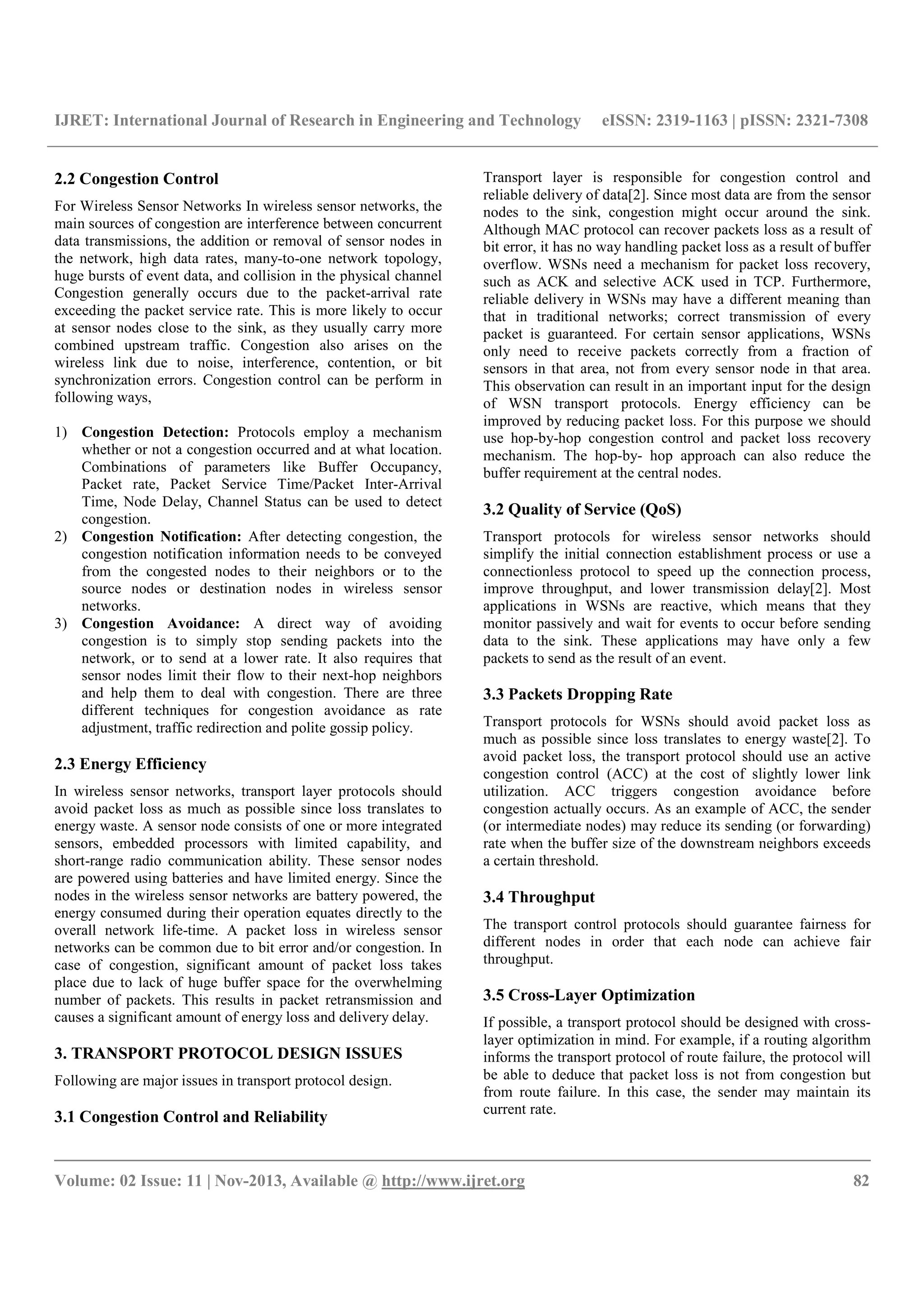 IJRET: International Journal of Research in Engineering and Technology eISSN: 2319-1163 | pISSN: 2321-7308
__________________________________________________________________________________________
Volume: 02 Issue: 11 | Nov-2013, Available @ http://www.ijret.org 82
2.2 Congestion Control
For Wireless Sensor Networks In wireless sensor networks, the
main sources of congestion are interference between concurrent
data transmissions, the addition or removal of sensor nodes in
the network, high data rates, many-to-one network topology,
huge bursts of event data, and collision in the physical channel
Congestion generally occurs due to the packet-arrival rate
exceeding the packet service rate. This is more likely to occur
at sensor nodes close to the sink, as they usually carry more
combined upstream traffic. Congestion also arises on the
wireless link due to noise, interference, contention, or bit
synchronization errors. Congestion control can be perform in
following ways,
1) Congestion Detection: Protocols employ a mechanism
whether or not a congestion occurred and at what location.
Combinations of parameters like Buffer Occupancy,
Packet rate, Packet Service Time/Packet Inter-Arrival
Time, Node Delay, Channel Status can be used to detect
congestion.
2) Congestion Notification: After detecting congestion, the
congestion notification information needs to be conveyed
from the congested nodes to their neighbors or to the
source nodes or destination nodes in wireless sensor
networks.
3) Congestion Avoidance: A direct way of avoiding
congestion is to simply stop sending packets into the
network, or to send at a lower rate. It also requires that
sensor nodes limit their flow to their next-hop neighbors
and help them to deal with congestion. There are three
different techniques for congestion avoidance as rate
adjustment, traffic redirection and polite gossip policy.
2.3 Energy Efficiency
In wireless sensor networks, transport layer protocols should
avoid packet loss as much as possible since loss translates to
energy waste. A sensor node consists of one or more integrated
sensors, embedded processors with limited capability, and
short-range radio communication ability. These sensor nodes
are powered using batteries and have limited energy. Since the
nodes in the wireless sensor networks are battery powered, the
energy consumed during their operation equates directly to the
overall network life-time. A packet loss in wireless sensor
networks can be common due to bit error and/or congestion. In
case of congestion, significant amount of packet loss takes
place due to lack of huge buffer space for the overwhelming
number of packets. This results in packet retransmission and
causes a significant amount of energy loss and delivery delay.
3. TRANSPORT PROTOCOL DESIGN ISSUES
Following are major issues in transport protocol design.
3.1 Congestion Control and Reliability
Transport layer is responsible for congestion control and
reliable delivery of data[2]. Since most data are from the sensor
nodes to the sink, congestion might occur around the sink.
Although MAC protocol can recover packets loss as a result of
bit error, it has no way handling packet loss as a result of buffer
overflow. WSNs need a mechanism for packet loss recovery,
such as ACK and selective ACK used in TCP. Furthermore,
reliable delivery in WSNs may have a different meaning than
that in traditional networks; correct transmission of every
packet is guaranteed. For certain sensor applications, WSNs
only need to receive packets correctly from a fraction of
sensors in that area, not from every sensor node in that area.
This observation can result in an important input for the design
of WSN transport protocols. Energy efficiency can be
improved by reducing packet loss. For this purpose we should
use hop-by-hop congestion control and packet loss recovery
mechanism. The hop-by- hop approach can also reduce the
buffer requirement at the central nodes.
3.2 Quality of Service (QoS)
Transport protocols for wireless sensor networks should
simplify the initial connection establishment process or use a
connectionless protocol to speed up the connection process,
improve throughput, and lower transmission delay[2]. Most
applications in WSNs are reactive, which means that they
monitor passively and wait for events to occur before sending
data to the sink. These applications may have only a few
packets to send as the result of an event.
3.3 Packets Dropping Rate
Transport protocols for WSNs should avoid packet loss as
much as possible since loss translates to energy waste[2]. To
avoid packet loss, the transport protocol should use an active
congestion control (ACC) at the cost of slightly lower link
utilization. ACC triggers congestion avoidance before
congestion actually occurs. As an example of ACC, the sender
(or intermediate nodes) may reduce its sending (or forwarding)
rate when the buffer size of the downstream neighbors exceeds
a certain threshold.
3.4 Throughput
The transport control protocols should guarantee fairness for
different nodes in order that each node can achieve fair
throughput.
3.5 Cross-Layer Optimization
If possible, a transport protocol should be designed with cross-
layer optimization in mind. For example, if a routing algorithm
informs the transport protocol of route failure, the protocol will
be able to deduce that packet loss is not from congestion but
from route failure. In this case, the sender may maintain its
current rate.
 