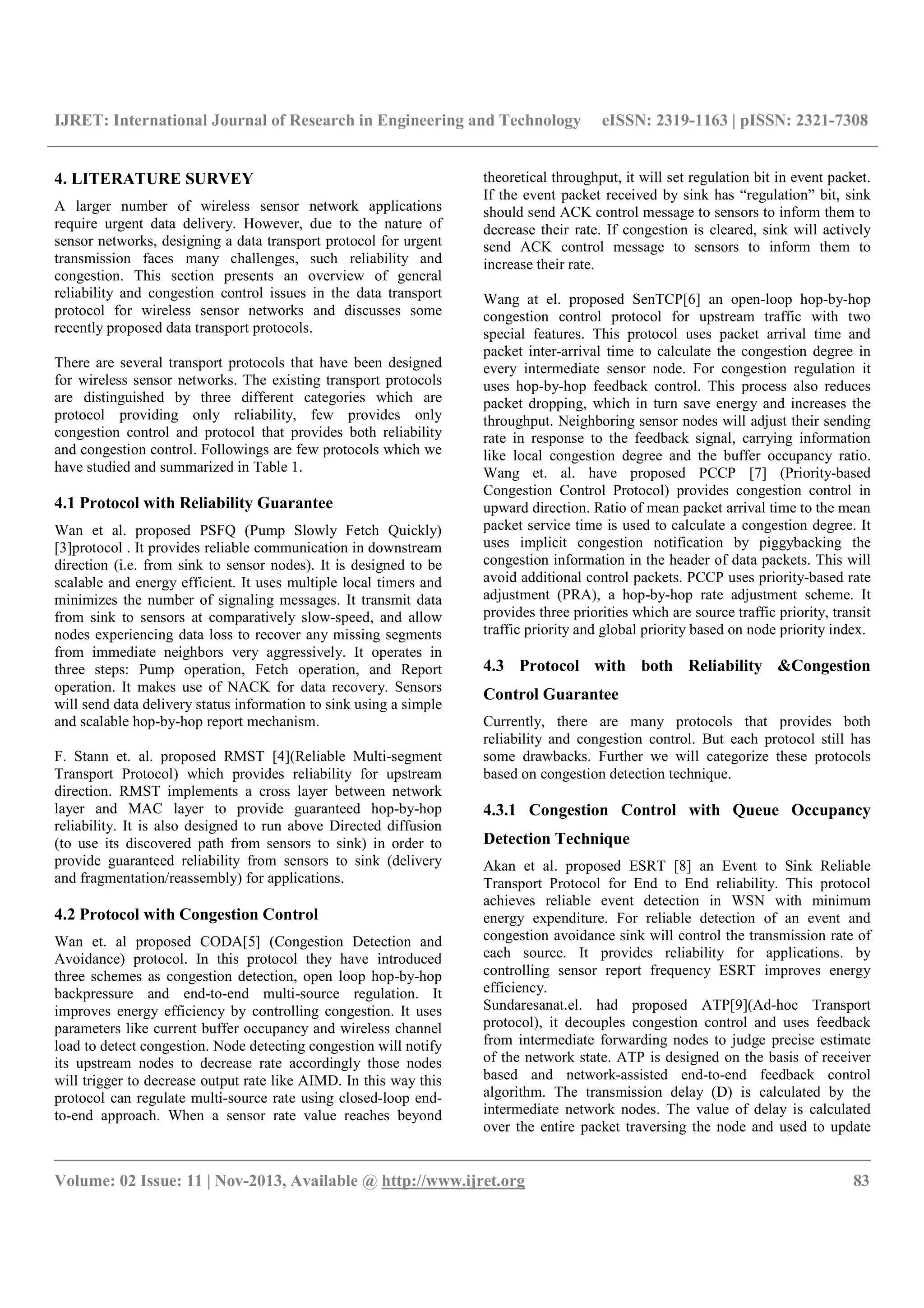IJRET: International Journal of Research in Engineering and Technology eISSN: 2319-1163 | pISSN: 2321-7308
__________________________________________________________________________________________
Volume: 02 Issue: 11 | Nov-2013, Available @ http://www.ijret.org 83
4. LITERATURE SURVEY
A larger number of wireless sensor network applications
require urgent data delivery. However, due to the nature of
sensor networks, designing a data transport protocol for urgent
transmission faces many challenges, such reliability and
congestion. This section presents an overview of general
reliability and congestion control issues in the data transport
protocol for wireless sensor networks and discusses some
recently proposed data transport protocols.
There are several transport protocols that have been designed
for wireless sensor networks. The existing transport protocols
are distinguished by three different categories which are
protocol providing only reliability, few provides only
congestion control and protocol that provides both reliability
and congestion control. Followings are few protocols which we
have studied and summarized in Table 1.
4.1 Protocol with Reliability Guarantee
Wan et al. proposed PSFQ (Pump Slowly Fetch Quickly)
[3]protocol . It provides reliable communication in downstream
direction (i.e. from sink to sensor nodes). It is designed to be
scalable and energy efficient. It uses multiple local timers and
minimizes the number of signaling messages. It transmit data
from sink to sensors at comparatively slow-speed, and allow
nodes experiencing data loss to recover any missing segments
from immediate neighbors very aggressively. It operates in
three steps: Pump operation, Fetch operation, and Report
operation. It makes use of NACK for data recovery. Sensors
will send data delivery status information to sink using a simple
and scalable hop-by-hop report mechanism.
F. Stann et. al. proposed RMST [4](Reliable Multi-segment
Transport Protocol) which provides reliability for upstream
direction. RMST implements a cross layer between network
layer and MAC layer to provide guaranteed hop-by-hop
reliability. It is also designed to run above Directed diffusion
(to use its discovered path from sensors to sink) in order to
provide guaranteed reliability from sensors to sink (delivery
and fragmentation/reassembly) for applications.
4.2 Protocol with Congestion Control
Wan et. al proposed CODA[5] (Congestion Detection and
Avoidance) protocol. In this protocol they have introduced
three schemes as congestion detection, open loop hop-by-hop
backpressure and end-to-end multi-source regulation. It
improves energy efficiency by controlling congestion. It uses
parameters like current buffer occupancy and wireless channel
load to detect congestion. Node detecting congestion will notify
its upstream nodes to decrease rate accordingly those nodes
will trigger to decrease output rate like AIMD. In this way this
protocol can regulate multi-source rate using closed-loop end-
to-end approach. When a sensor rate value reaches beyond
theoretical throughput, it will set regulation bit in event packet.
If the event packet received by sink has “regulation” bit, sink
should send ACK control message to sensors to inform them to
decrease their rate. If congestion is cleared, sink will actively
send ACK control message to sensors to inform them to
increase their rate.
Wang at el. proposed SenTCP[6] an open-loop hop-by-hop
congestion control protocol for upstream traffic with two
special features. This protocol uses packet arrival time and
packet inter-arrival time to calculate the congestion degree in
every intermediate sensor node. For congestion regulation it
uses hop-by-hop feedback control. This process also reduces
packet dropping, which in turn save energy and increases the
throughput. Neighboring sensor nodes will adjust their sending
rate in response to the feedback signal, carrying information
like local congestion degree and the buffer occupancy ratio.
Wang et. al. have proposed PCCP [7] (Priority-based
Congestion Control Protocol) provides congestion control in
upward direction. Ratio of mean packet arrival time to the mean
packet service time is used to calculate a congestion degree. It
uses implicit congestion notification by piggybacking the
congestion information in the header of data packets. This will
avoid additional control packets. PCCP uses priority-based rate
adjustment (PRA), a hop-by-hop rate adjustment scheme. It
provides three priorities which are source traffic priority, transit
traffic priority and global priority based on node priority index.
4.3 Protocol with both Reliability &Congestion
Control Guarantee
Currently, there are many protocols that provides both
reliability and congestion control. But each protocol still has
some drawbacks. Further we will categorize these protocols
based on congestion detection technique.
4.3.1 Congestion Control with Queue Occupancy
Detection Technique
Akan et al. proposed ESRT [8] an Event to Sink Reliable
Transport Protocol for End to End reliability. This protocol
achieves reliable event detection in WSN with minimum
energy expenditure. For reliable detection of an event and
congestion avoidance sink will control the transmission rate of
each source. It provides reliability for applications. by
controlling sensor report frequency ESRT improves energy
efficiency.
Sundaresanat.el. had proposed ATP[9](Ad-hoc Transport
protocol), it decouples congestion control and uses feedback
from intermediate forwarding nodes to judge precise estimate
of the network state. ATP is designed on the basis of receiver
based and network-assisted end-to-end feedback control
algorithm. The transmission delay (D) is calculated by the
intermediate network nodes. The value of delay is calculated
over the entire packet traversing the node and used to update
 