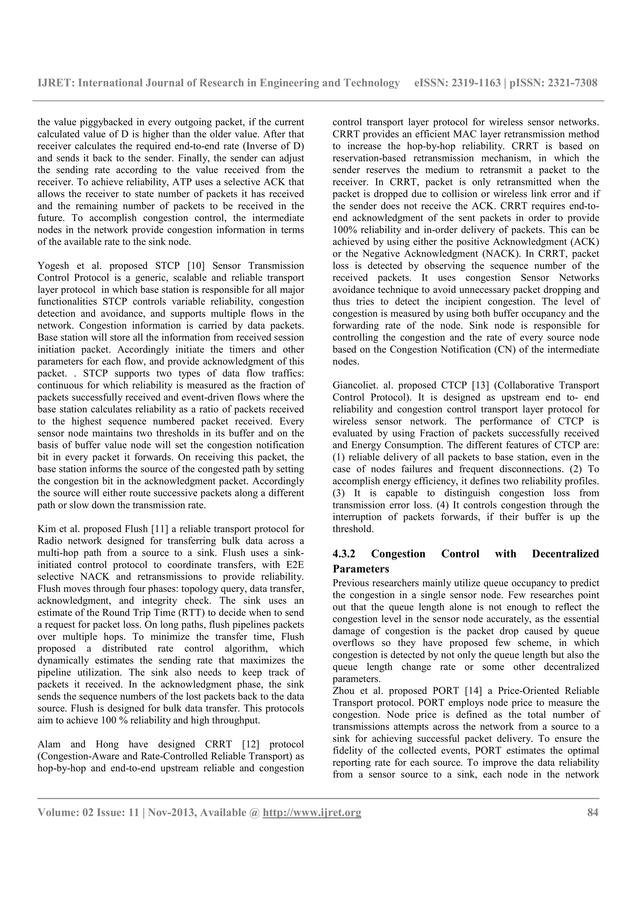 IJRET: International Journal of Research in Engineering and Technology eISSN: 2319-1163 | pISSN: 2321-7308
__________________________________________________________________________________________
Volume: 02 Issue: 11 | Nov-2013, Available @ http://www.ijret.org 84
the value piggybacked in every outgoing packet, if the current
calculated value of D is higher than the older value. After that
receiver calculates the required end-to-end rate (Inverse of D)
and sends it back to the sender. Finally, the sender can adjust
the sending rate according to the value received from the
receiver. To achieve reliability, ATP uses a selective ACK that
allows the receiver to state number of packets it has received
and the remaining number of packets to be received in the
future. To accomplish congestion control, the intermediate
nodes in the network provide congestion information in terms
of the available rate to the sink node.
Yogesh et al. proposed STCP [10] Sensor Transmission
Control Protocol is a generic, scalable and reliable transport
layer protocol in which base station is responsible for all major
functionalities STCP controls variable reliability, congestion
detection and avoidance, and supports multiple flows in the
network. Congestion information is carried by data packets.
Base station will store all the information from received session
initiation packet. Accordingly initiate the timers and other
parameters for each flow, and provide acknowledgment of this
packet. . STCP supports two types of data flow traffics:
continuous for which reliability is measured as the fraction of
packets successfully received and event-driven flows where the
base station calculates reliability as a ratio of packets received
to the highest sequence numbered packet received. Every
sensor node maintains two thresholds in its buffer and on the
basis of buffer value node will set the congestion notification
bit in every packet it forwards. On receiving this packet, the
base station informs the source of the congested path by setting
the congestion bit in the acknowledgment packet. Accordingly
the source will either route successive packets along a different
path or slow down the transmission rate.
Kim et al. proposed Flush [11] a reliable transport protocol for
Radio network designed for transferring bulk data across a
multi-hop path from a source to a sink. Flush uses a sink-
initiated control protocol to coordinate transfers, with E2E
selective NACK and retransmissions to provide reliability.
Flush moves through four phases: topology query, data transfer,
acknowledgment, and integrity check. The sink uses an
estimate of the Round Trip Time (RTT) to decide when to send
a request for packet loss. On long paths, flush pipelines packets
over multiple hops. To minimize the transfer time, Flush
proposed a distributed rate control algorithm, which
dynamically estimates the sending rate that maximizes the
pipeline utilization. The sink also needs to keep track of
packets it received. In the acknowledgment phase, the sink
sends the sequence numbers of the lost packets back to the data
source. Flush is designed for bulk data transfer. This protocols
aim to achieve 100 % reliability and high throughput.
Alam and Hong have designed CRRT [12] protocol
(Congestion-Aware and Rate-Controlled Reliable Transport) as
hop-by-hop and end-to-end upstream reliable and congestion
control transport layer protocol for wireless sensor networks.
CRRT provides an efficient MAC layer retransmission method
to increase the hop-by-hop reliability. CRRT is based on
reservation-based retransmission mechanism, in which the
sender reserves the medium to retransmit a packet to the
receiver. In CRRT, packet is only retransmitted when the
packet is dropped due to collision or wireless link error and if
the sender does not receive the ACK. CRRT requires end-to-
end acknowledgment of the sent packets in order to provide
100% reliability and in-order delivery of packets. This can be
achieved by using either the positive Acknowledgment (ACK)
or the Negative Acknowledgment (NACK). In CRRT, packet
loss is detected by observing the sequence number of the
received packets. It uses congestion Sensor Networks
avoidance technique to avoid unnecessary packet dropping and
thus tries to detect the incipient congestion. The level of
congestion is measured by using both buffer occupancy and the
forwarding rate of the node. Sink node is responsible for
controlling the congestion and the rate of every source node
based on the Congestion Notification (CN) of the intermediate
nodes.
Giancoliet. al. proposed CTCP [13] (Collaborative Transport
Control Protocol). It is designed as upstream end to- end
reliability and congestion control transport layer protocol for
wireless sensor network. The performance of CTCP is
evaluated by using Fraction of packets successfully received
and Energy Consumption. The different features of CTCP are:
(1) reliable delivery of all packets to base station, even in the
case of nodes failures and frequent disconnections. (2) To
accomplish energy efficiency, it defines two reliability profiles.
(3) It is capable to distinguish congestion loss from
transmission error loss. (4) It controls congestion through the
interruption of packets forwards, if their buffer is up the
threshold.
4.3.2 Congestion Control with Decentralized
Parameters
Previous researchers mainly utilize queue occupancy to predict
the congestion in a single sensor node. Few researches point
out that the queue length alone is not enough to reflect the
congestion level in the sensor node accurately, as the essential
damage of congestion is the packet drop caused by queue
overflows so they have proposed few scheme, in which
congestion is detected by not only the queue length but also the
queue length change rate or some other decentralized
parameters.
Zhou et al. proposed PORT [14] a Price-Oriented Reliable
Transport protocol. PORT employs node price to measure the
congestion. Node price is defined as the total number of
transmissions attempts across the network from a source to a
sink for achieving successful packet delivery. To ensure the
fidelity of the collected events, PORT estimates the optimal
reporting rate for each source. To improve the data reliability
from a sensor source to a sink, each node in the network
 