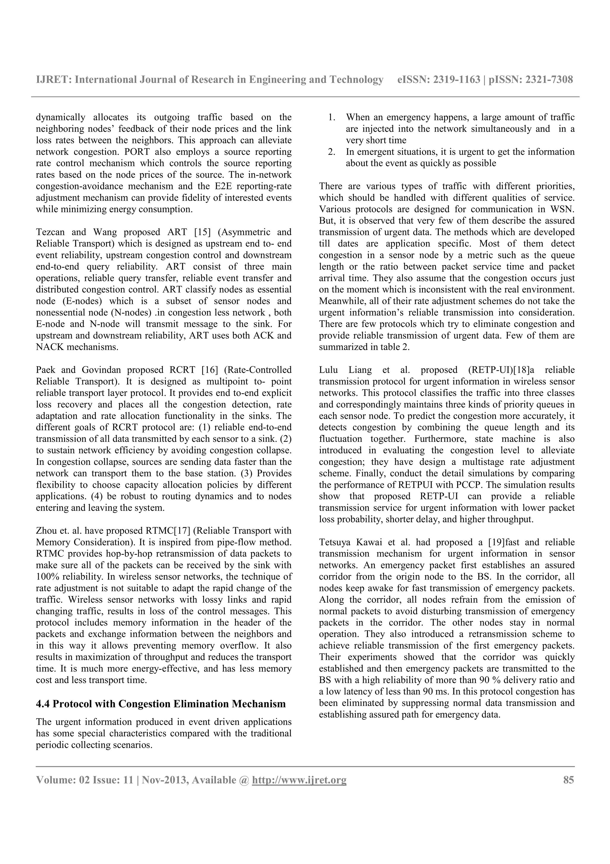 IJRET: International Journal of Research in Engineering and Technology eISSN: 2319-1163 | pISSN: 2321-7308
__________________________________________________________________________________________
Volume: 02 Issue: 11 | Nov-2013, Available @ http://www.ijret.org 85
dynamically allocates its outgoing traffic based on the
neighboring nodes’ feedback of their node prices and the link
loss rates between the neighbors. This approach can alleviate
network congestion. PORT also employs a source reporting
rate control mechanism which controls the source reporting
rates based on the node prices of the source. The in-network
congestion-avoidance mechanism and the E2E reporting-rate
adjustment mechanism can provide fidelity of interested events
while minimizing energy consumption.
Tezcan and Wang proposed ART [15] (Asymmetric and
Reliable Transport) which is designed as upstream end to- end
event reliability, upstream congestion control and downstream
end-to-end query reliability. ART consist of three main
operations, reliable query transfer, reliable event transfer and
distributed congestion control. ART classify nodes as essential
node (E-nodes) which is a subset of sensor nodes and
nonessential node (N-nodes) .in congestion less network , both
E-node and N-node will transmit message to the sink. For
upstream and downstream reliability, ART uses both ACK and
NACK mechanisms.
Paek and Govindan proposed RCRT [16] (Rate-Controlled
Reliable Transport). It is designed as multipoint to- point
reliable transport layer protocol. It provides end to-end explicit
loss recovery and places all the congestion detection, rate
adaptation and rate allocation functionality in the sinks. The
different goals of RCRT protocol are: (1) reliable end-to-end
transmission of all data transmitted by each sensor to a sink. (2)
to sustain network efficiency by avoiding congestion collapse.
In congestion collapse, sources are sending data faster than the
network can transport them to the base station. (3) Provides
flexibility to choose capacity allocation policies by different
applications. (4) be robust to routing dynamics and to nodes
entering and leaving the system.
Zhou et. al. have proposed RTMC[17] (Reliable Transport with
Memory Consideration). It is inspired from pipe-flow method.
RTMC provides hop-by-hop retransmission of data packets to
make sure all of the packets can be received by the sink with
100% reliability. In wireless sensor networks, the technique of
rate adjustment is not suitable to adapt the rapid change of the
traffic. Wireless sensor networks with lossy links and rapid
changing traffic, results in loss of the control messages. This
protocol includes memory information in the header of the
packets and exchange information between the neighbors and
in this way it allows preventing memory overflow. It also
results in maximization of throughput and reduces the transport
time. It is much more energy-effective, and has less memory
cost and less transport time.
4.4 Protocol with Congestion Elimination Mechanism
The urgent information produced in event driven applications
has some special characteristics compared with the traditional
periodic collecting scenarios.
1. When an emergency happens, a large amount of traffic
are injected into the network simultaneously and in a
very short time
2. In emergent situations, it is urgent to get the information
about the event as quickly as possible
There are various types of traffic with different priorities,
which should be handled with different qualities of service.
Various protocols are designed for communication in WSN.
But, it is observed that very few of them describe the assured
transmission of urgent data. The methods which are developed
till dates are application specific. Most of them detect
congestion in a sensor node by a metric such as the queue
length or the ratio between packet service time and packet
arrival time. They also assume that the congestion occurs just
on the moment which is inconsistent with the real environment.
Meanwhile, all of their rate adjustment schemes do not take the
urgent information’s reliable transmission into consideration.
There are few protocols which try to eliminate congestion and
provide reliable transmission of urgent data. Few of them are
summarized in table 2.
Lulu Liang et al. proposed (RETP-UI)[18]a reliable
transmission protocol for urgent information in wireless sensor
networks. This protocol classifies the traffic into three classes
and correspondingly maintains three kinds of priority queues in
each sensor node. To predict the congestion more accurately, it
detects congestion by combining the queue length and its
fluctuation together. Furthermore, state machine is also
introduced in evaluating the congestion level to alleviate
congestion; they have design a multistage rate adjustment
scheme. Finally, conduct the detail simulations by comparing
the performance of RETPUI with PCCP. The simulation results
show that proposed RETP-UI can provide a reliable
transmission service for urgent information with lower packet
loss probability, shorter delay, and higher throughput.
Tetsuya Kawai et al. had proposed a [19]fast and reliable
transmission mechanism for urgent information in sensor
networks. An emergency packet first establishes an assured
corridor from the origin node to the BS. In the corridor, all
nodes keep awake for fast transmission of emergency packets.
Along the corridor, all nodes refrain from the emission of
normal packets to avoid disturbing transmission of emergency
packets in the corridor. The other nodes stay in normal
operation. They also introduced a retransmission scheme to
achieve reliable transmission of the first emergency packets.
Their experiments showed that the corridor was quickly
established and then emergency packets are transmitted to the
BS with a high reliability of more than 90 % delivery ratio and
a low latency of less than 90 ms. In this protocol congestion has
been eliminated by suppressing normal data transmission and
establishing assured path for emergency data.
 