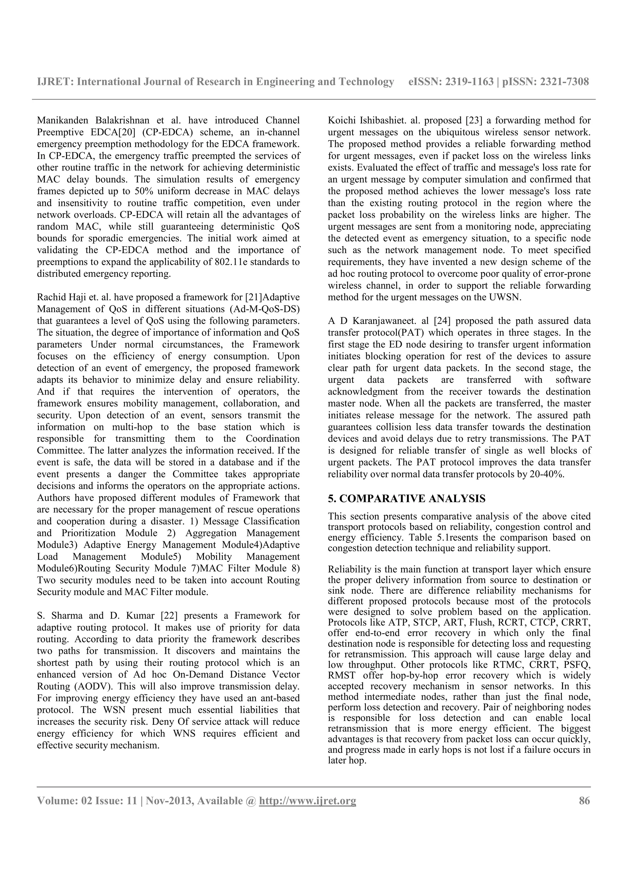 IJRET: International Journal of Research in Engineering and Technology eISSN: 2319-1163 | pISSN: 2321-7308
__________________________________________________________________________________________
Volume: 02 Issue: 11 | Nov-2013, Available @ http://www.ijret.org 86
Manikanden Balakrishnan et al. have introduced Channel
Preemptive EDCA[20] (CP-EDCA) scheme, an in-channel
emergency preemption methodology for the EDCA framework.
In CP-EDCA, the emergency traffic preempted the services of
other routine traffic in the network for achieving deterministic
MAC delay bounds. The simulation results of emergency
frames depicted up to 50% uniform decrease in MAC delays
and insensitivity to routine traffic competition, even under
network overloads. CP-EDCA will retain all the advantages of
random MAC, while still guaranteeing deterministic QoS
bounds for sporadic emergencies. The initial work aimed at
validating the CP-EDCA method and the importance of
preemptions to expand the applicability of 802.11e standards to
distributed emergency reporting.
Rachid Haji et. al. have proposed a framework for [21]Adaptive
Management of QoS in different situations (Ad-M-QoS-DS)
that guarantees a level of QoS using the following parameters.
The situation, the degree of importance of information and QoS
parameters Under normal circumstances, the Framework
focuses on the efficiency of energy consumption. Upon
detection of an event of emergency, the proposed framework
adapts its behavior to minimize delay and ensure reliability.
And if that requires the intervention of operators, the
framework ensures mobility management, collaboration, and
security. Upon detection of an event, sensors transmit the
information on multi-hop to the base station which is
responsible for transmitting them to the Coordination
Committee. The latter analyzes the information received. If the
event is safe, the data will be stored in a database and if the
event presents a danger the Committee takes appropriate
decisions and informs the operators on the appropriate actions.
Authors have proposed different modules of Framework that
are necessary for the proper management of rescue operations
and cooperation during a disaster. 1) Message Classification
and Prioritization Module 2) Aggregation Management
Module3) Adaptive Energy Management Module4)Adaptive
Load Management Module5) Mobility Management
Module6)Routing Security Module 7)MAC Filter Module 8)
Two security modules need to be taken into account Routing
Security module and MAC Filter module.
S. Sharma and D. Kumar [22] presents a Framework for
adaptive routing protocol. It makes use of priority for data
routing. According to data priority the framework describes
two paths for transmission. It discovers and maintains the
shortest path by using their routing protocol which is an
enhanced version of Ad hoc On-Demand Distance Vector
Routing (AODV). This will also improve transmission delay.
For improving energy efficiency they have used an ant-based
protocol. The WSN present much essential liabilities that
increases the security risk. Deny Of service attack will reduce
energy efficiency for which WNS requires efficient and
effective security mechanism.
Koichi Ishibashiet. al. proposed [23] a forwarding method for
urgent messages on the ubiquitous wireless sensor network.
The proposed method provides a reliable forwarding method
for urgent messages, even if packet loss on the wireless links
exists. Evaluated the effect of traffic and message's loss rate for
an urgent message by computer simulation and confirmed that
the proposed method achieves the lower message's loss rate
than the existing routing protocol in the region where the
packet loss probability on the wireless links are higher. The
urgent messages are sent from a monitoring node, appreciating
the detected event as emergency situation, to a specific node
such as the network management node. To meet specified
requirements, they have invented a new design scheme of the
ad hoc routing protocol to overcome poor quality of error-prone
wireless channel, in order to support the reliable forwarding
method for the urgent messages on the UWSN.
A D Karanjawaneet. al [24] proposed the path assured data
transfer protocol(PAT) which operates in three stages. In the
first stage the ED node desiring to transfer urgent information
initiates blocking operation for rest of the devices to assure
clear path for urgent data packets. In the second stage, the
urgent data packets are transferred with software
acknowledgment from the receiver towards the destination
master node. When all the packets are transferred, the master
initiates release message for the network. The assured path
guarantees collision less data transfer towards the destination
devices and avoid delays due to retry transmissions. The PAT
is designed for reliable transfer of single as well blocks of
urgent packets. The PAT protocol improves the data transfer
reliability over normal data transfer protocols by 20-40%.
5. COMPARATIVE ANALYSIS
This section presents comparative analysis of the above cited
transport protocols based on reliability, congestion control and
energy efficiency. Table 5.1resents the comparison based on
congestion detection technique and reliability support.
Reliability is the main function at transport layer which ensure
the proper delivery information from source to destination or
sink node. There are difference reliability mechanisms for
different proposed protocols because most of the protocols
were designed to solve problem based on the application.
Protocols like ATP, STCP, ART, Flush, RCRT, CTCP, CRRT,
offer end-to-end error recovery in which only the final
destination node is responsible for detecting loss and requesting
for retransmission. This approach will cause large delay and
low throughput. Other protocols like RTMC, CRRT, PSFQ,
RMST offer hop-by-hop error recovery which is widely
accepted recovery mechanism in sensor networks. In this
method intermediate nodes, rather than just the final node,
perform loss detection and recovery. Pair of neighboring nodes
is responsible for loss detection and can enable local
retransmission that is more energy efficient. The biggest
advantages is that recovery from packet loss can occur quickly,
and progress made in early hops is not lost if a failure occurs in
later hop.
 