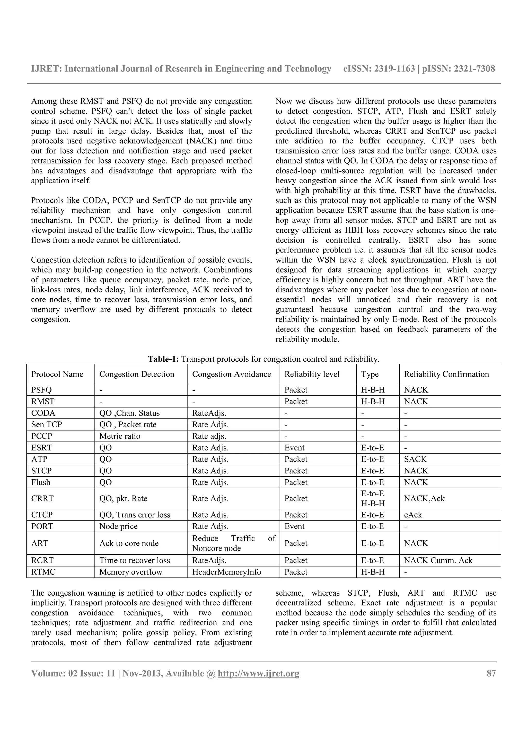 IJRET: International Journal of Research in Engineering and Technology eISSN: 2319-1163 | pISSN: 2321-7308
__________________________________________________________________________________________
Volume: 02 Issue: 11 | Nov-2013, Available @ http://www.ijret.org 87
Among these RMST and PSFQ do not provide any congestion
control scheme. PSFQ can’t detect the loss of single packet
since it used only NACK not ACK. It uses statically and slowly
pump that result in large delay. Besides that, most of the
protocols used negative acknowledgement (NACK) and time
out for loss detection and notification stage and used packet
retransmission for loss recovery stage. Each proposed method
has advantages and disadvantage that appropriate with the
application itself.
Protocols like CODA, PCCP and SenTCP do not provide any
reliability mechanism and have only congestion control
mechanism. In PCCP, the priority is defined from a node
viewpoint instead of the traffic flow viewpoint. Thus, the traffic
flows from a node cannot be differentiated.
Congestion detection refers to identification of possible events,
which may build-up congestion in the network. Combinations
of parameters like queue occupancy, packet rate, node price,
link-loss rates, node delay, link interference, ACK received to
core nodes, time to recover loss, transmission error loss, and
memory overflow are used by different protocols to detect
congestion.
Now we discuss how different protocols use these parameters
to detect congestion. STCP, ATP, Flush and ESRT solely
detect the congestion when the buffer usage is higher than the
predefined threshold, whereas CRRT and SenTCP use packet
rate addition to the buffer occupancy. CTCP uses both
transmission error loss rates and the buffer usage. CODA uses
channel status with QO. In CODA the delay or response time of
closed-loop multi-source regulation will be increased under
heavy congestion since the ACK issued from sink would loss
with high probability at this time. ESRT have the drawbacks,
such as this protocol may not applicable to many of the WSN
application because ESRT assume that the base station is one-
hop away from all sensor nodes. STCP and ESRT are not as
energy efficient as HBH loss recovery schemes since the rate
decision is controlled centrally. ESRT also has some
performance problem i.e. it assumes that all the sensor nodes
within the WSN have a clock synchronization. Flush is not
designed for data streaming applications in which energy
efficiency is highly concern but not throughput. ART have the
disadvantages where any packet loss due to congestion at non-
essential nodes will unnoticed and their recovery is not
guaranteed because congestion control and the two-way
reliability is maintained by only E-node. Rest of the protocols
detects the congestion based on feedback parameters of the
reliability module.
Table-1: Transport protocols for congestion control and reliability.
Protocol Name Congestion Detection Congestion Avoidance Reliability level Type Reliability Confirmation
PSFQ - - Packet H-B-H NACK
RMST - - Packet H-B-H NACK
CODA QO ,Chan. Status RateAdjs. - - -
Sen TCP QO , Packet rate Rate Adjs. - - -
PCCP Metric ratio Rate adjs. - - -
ESRT QO Rate Adjs. Event E-to-E -
ATP QO Rate Adjs. Packet E-to-E SACK
STCP QO Rate Adjs. Packet E-to-E NACK
Flush QO Rate Adjs. Packet E-to-E NACK
CRRT QO, pkt. Rate Rate Adjs. Packet
E-to-E
H-B-H
NACK,Ack
CTCP QO, Trans error loss Rate Adjs. Packet E-to-E eAck
PORT Node price Rate Adjs. Event E-to-E -
ART Ack to core node
Reduce Traffic of
Noncore node
Packet E-to-E NACK
RCRT Time to recover loss RateAdjs. Packet E-to-E NACK Cumm. Ack
RTMC Memory overflow HeaderMemoryInfo Packet H-B-H -
The congestion warning is notified to other nodes explicitly or
implicitly. Transport protocols are designed with three different
congestion avoidance techniques, with two common
techniques; rate adjustment and traffic redirection and one
rarely used mechanism; polite gossip policy. From existing
protocols, most of them follow centralized rate adjustment
scheme, whereas STCP, Flush, ART and RTMC use
decentralized scheme. Exact rate adjustment is a popular
method because the node simply schedules the sending of its
packet using specific timings in order to fulfill that calculated
rate in order to implement accurate rate adjustment.
 