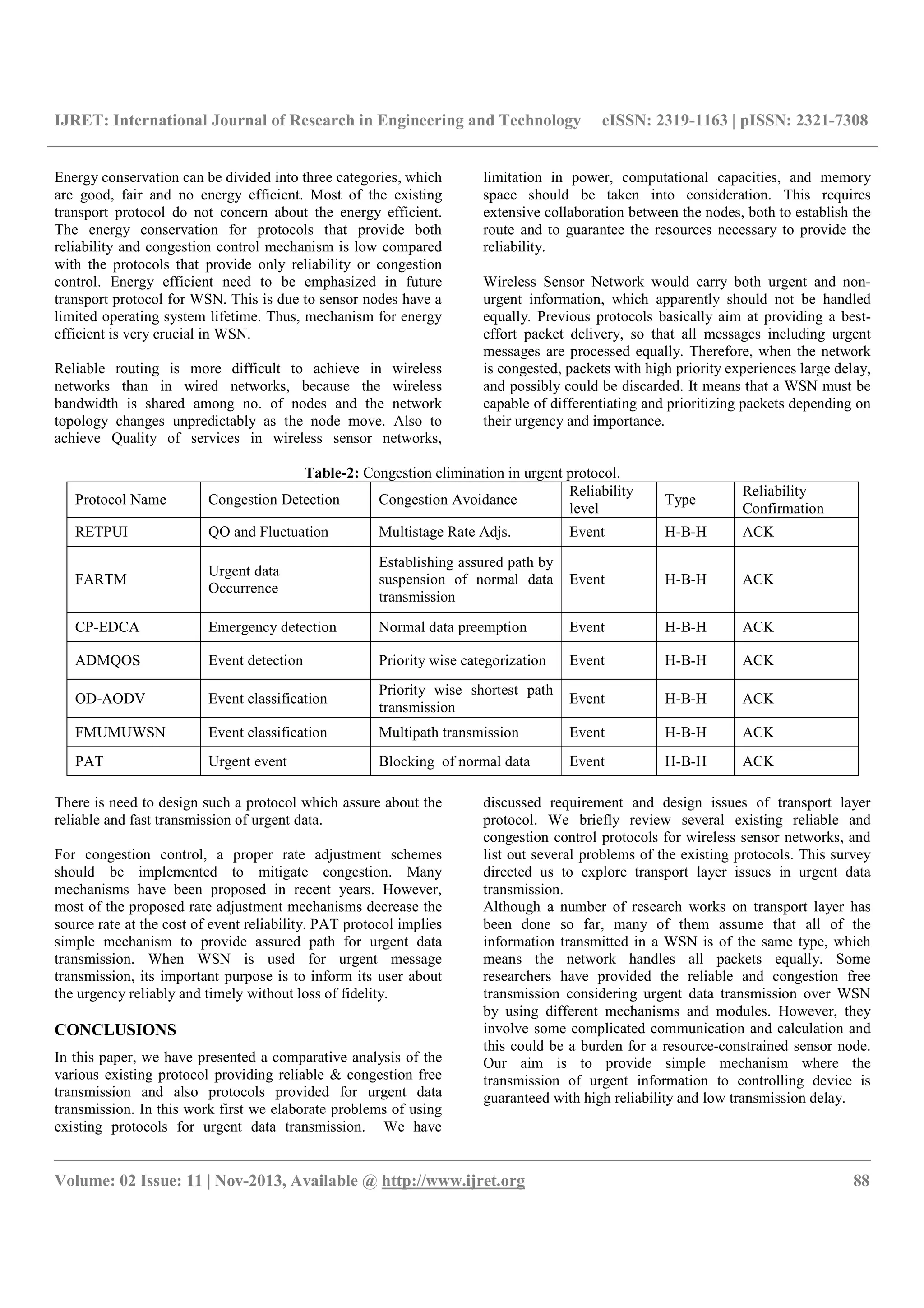 IJRET: International Journal of Research in Engineering and Technology eISSN: 2319-1163 | pISSN: 2321-7308
__________________________________________________________________________________________
Volume: 02 Issue: 11 | Nov-2013, Available @ http://www.ijret.org 88
Energy conservation can be divided into three categories, which
are good, fair and no energy efficient. Most of the existing
transport protocol do not concern about the energy efficient.
The energy conservation for protocols that provide both
reliability and congestion control mechanism is low compared
with the protocols that provide only reliability or congestion
control. Energy efficient need to be emphasized in future
transport protocol for WSN. This is due to sensor nodes have a
limited operating system lifetime. Thus, mechanism for energy
efficient is very crucial in WSN.
Reliable routing is more difficult to achieve in wireless
networks than in wired networks, because the wireless
bandwidth is shared among no. of nodes and the network
topology changes unpredictably as the node move. Also to
achieve Quality of services in wireless sensor networks,
limitation in power, computational capacities, and memory
space should be taken into consideration. This requires
extensive collaboration between the nodes, both to establish the
route and to guarantee the resources necessary to provide the
reliability.
Wireless Sensor Network would carry both urgent and non-
urgent information, which apparently should not be handled
equally. Previous protocols basically aim at providing a best-
effort packet delivery, so that all messages including urgent
messages are processed equally. Therefore, when the network
is congested, packets with high priority experiences large delay,
and possibly could be discarded. It means that a WSN must be
capable of differentiating and prioritizing packets depending on
their urgency and importance.
Table-2: Congestion elimination in urgent protocol.
Protocol Name Congestion Detection Congestion Avoidance
Reliability
level
Type
Reliability
Confirmation
RETPUI QO and Fluctuation Multistage Rate Adjs. Event H-B-H ACK
FARTM
Urgent data
Occurrence
Establishing assured path by
suspension of normal data
transmission
Event H-B-H ACK
CP-EDCA Emergency detection Normal data preemption Event H-B-H ACK
ADMQOS Event detection Priority wise categorization Event H-B-H ACK
OD-AODV Event classification
Priority wise shortest path
transmission
Event H-B-H ACK
FMUMUWSN Event classification Multipath transmission Event H-B-H ACK
PAT Urgent event Blocking of normal data Event H-B-H ACK
There is need to design such a protocol which assure about the
reliable and fast transmission of urgent data.
For congestion control, a proper rate adjustment schemes
should be implemented to mitigate congestion. Many
mechanisms have been proposed in recent years. However,
most of the proposed rate adjustment mechanisms decrease the
source rate at the cost of event reliability. PAT protocol implies
simple mechanism to provide assured path for urgent data
transmission. When WSN is used for urgent message
transmission, its important purpose is to inform its user about
the urgency reliably and timely without loss of fidelity.
CONCLUSIONS
In this paper, we have presented a comparative analysis of the
various existing protocol providing reliable & congestion free
transmission and also protocols provided for urgent data
transmission. In this work first we elaborate problems of using
existing protocols for urgent data transmission. We have
discussed requirement and design issues of transport layer
protocol. We briefly review several existing reliable and
congestion control protocols for wireless sensor networks, and
list out several problems of the existing protocols. This survey
directed us to explore transport layer issues in urgent data
transmission.
Although a number of research works on transport layer has
been done so far, many of them assume that all of the
information transmitted in a WSN is of the same type, which
means the network handles all packets equally. Some
researchers have provided the reliable and congestion free
transmission considering urgent data transmission over WSN
by using different mechanisms and modules. However, they
involve some complicated communication and calculation and
this could be a burden for a resource-constrained sensor node.
Our aim is to provide simple mechanism where the
transmission of urgent information to controlling device is
guaranteed with high reliability and low transmission delay.
 