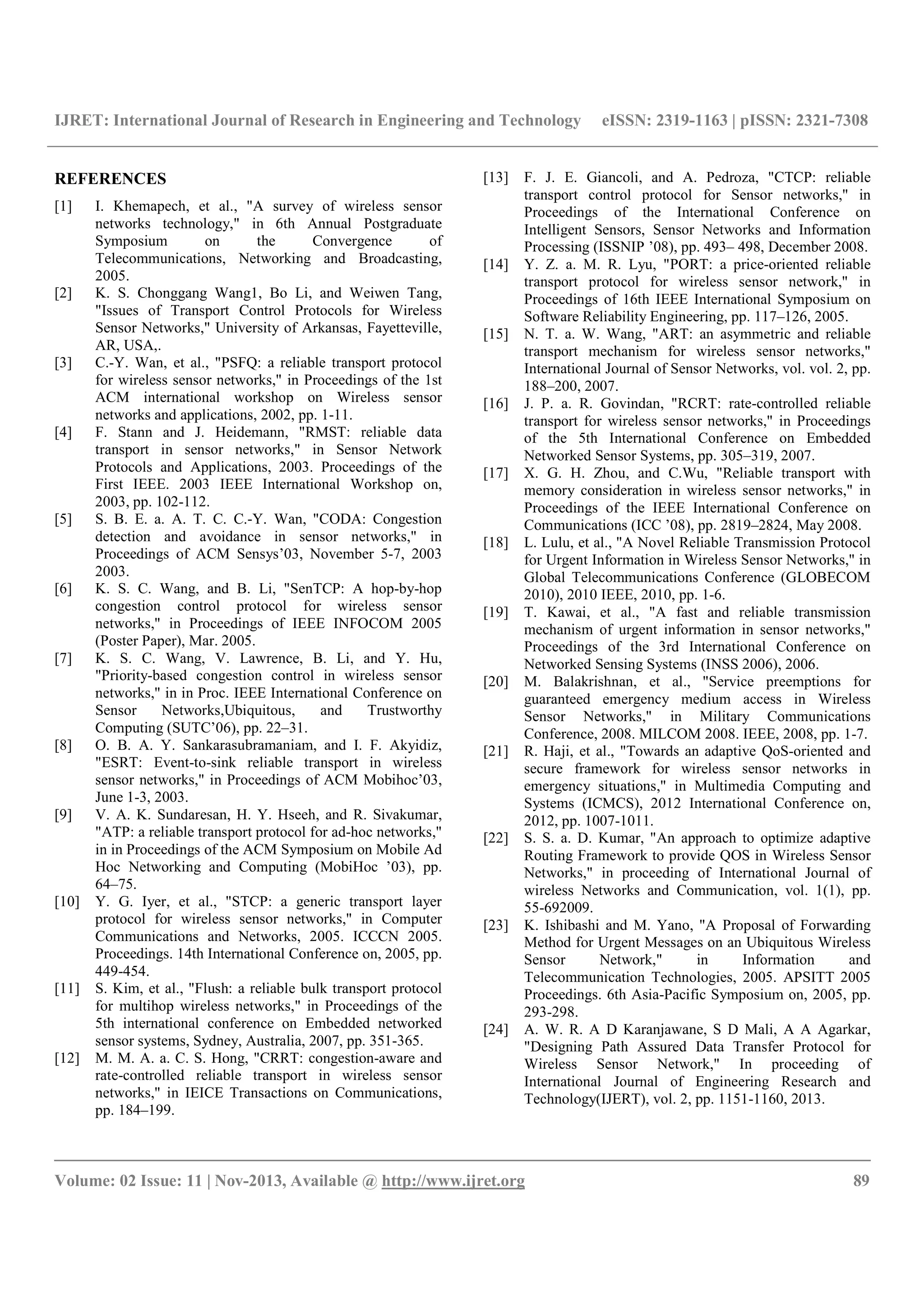 IJRET: International Journal of Research in Engineering and Technology eISSN: 2319-1163 | pISSN: 2321-7308
__________________________________________________________________________________________
Volume: 02 Issue: 11 | Nov-2013, Available @ http://www.ijret.org 89
REFERENCES
[1] I. Khemapech, et al., "A survey of wireless sensor
networks technology," in 6th Annual Postgraduate
Symposium on the Convergence of
Telecommunications, Networking and Broadcasting,
2005.
[2] K. S. Chonggang Wang1, Bo Li, and Weiwen Tang,
"Issues of Transport Control Protocols for Wireless
Sensor Networks," University of Arkansas, Fayetteville,
AR, USA,.
[3] C.-Y. Wan, et al., "PSFQ: a reliable transport protocol
for wireless sensor networks," in Proceedings of the 1st
ACM international workshop on Wireless sensor
networks and applications, 2002, pp. 1-11.
[4] F. Stann and J. Heidemann, "RMST: reliable data
transport in sensor networks," in Sensor Network
Protocols and Applications, 2003. Proceedings of the
First IEEE. 2003 IEEE International Workshop on,
2003, pp. 102-112.
[5] S. B. E. a. A. T. C. C.-Y. Wan, "CODA: Congestion
detection and avoidance in sensor networks," in
Proceedings of ACM Sensys’03, November 5-7, 2003
2003.
[6] K. S. C. Wang, and B. Li, "SenTCP: A hop-by-hop
congestion control protocol for wireless sensor
networks," in Proceedings of IEEE INFOCOM 2005
(Poster Paper), Mar. 2005.
[7] K. S. C. Wang, V. Lawrence, B. Li, and Y. Hu,
"Priority-based congestion control in wireless sensor
networks," in in Proc. IEEE International Conference on
Sensor Networks,Ubiquitous, and Trustworthy
Computing (SUTC’06), pp. 22–31.
[8] O. B. A. Y. Sankarasubramaniam, and I. F. Akyidiz,
"ESRT: Event-to-sink reliable transport in wireless
sensor networks," in Proceedings of ACM Mobihoc’03,
June 1-3, 2003.
[9] V. A. K. Sundaresan, H. Y. Hseeh, and R. Sivakumar,
"ATP: a reliable transport protocol for ad-hoc networks,"
in in Proceedings of the ACM Symposium on Mobile Ad
Hoc Networking and Computing (MobiHoc ’03), pp.
64–75.
[10] Y. G. Iyer, et al., "STCP: a generic transport layer
protocol for wireless sensor networks," in Computer
Communications and Networks, 2005. ICCCN 2005.
Proceedings. 14th International Conference on, 2005, pp.
449-454.
[11] S. Kim, et al., "Flush: a reliable bulk transport protocol
for multihop wireless networks," in Proceedings of the
5th international conference on Embedded networked
sensor systems, Sydney, Australia, 2007, pp. 351-365.
[12] M. M. A. a. C. S. Hong, "CRRT: congestion-aware and
rate-controlled reliable transport in wireless sensor
networks," in IEICE Transactions on Communications,
pp. 184–199.
[13] F. J. E. Giancoli, and A. Pedroza, "CTCP: reliable
transport control protocol for Sensor networks," in
Proceedings of the International Conference on
Intelligent Sensors, Sensor Networks and Information
Processing (ISSNIP ’08), pp. 493– 498, December 2008.
[14] Y. Z. a. M. R. Lyu, "PORT: a price-oriented reliable
transport protocol for wireless sensor network," in
Proceedings of 16th IEEE International Symposium on
Software Reliability Engineering, pp. 117–126, 2005.
[15] N. T. a. W. Wang, "ART: an asymmetric and reliable
transport mechanism for wireless sensor networks,"
International Journal of Sensor Networks, vol. vol. 2, pp.
188–200, 2007.
[16] J. P. a. R. Govindan, "RCRT: rate-controlled reliable
transport for wireless sensor networks," in Proceedings
of the 5th International Conference on Embedded
Networked Sensor Systems, pp. 305–319, 2007.
[17] X. G. H. Zhou, and C.Wu, "Reliable transport with
memory consideration in wireless sensor networks," in
Proceedings of the IEEE International Conference on
Communications (ICC ’08), pp. 2819–2824, May 2008.
[18] L. Lulu, et al., "A Novel Reliable Transmission Protocol
for Urgent Information in Wireless Sensor Networks," in
Global Telecommunications Conference (GLOBECOM
2010), 2010 IEEE, 2010, pp. 1-6.
[19] T. Kawai, et al., "A fast and reliable transmission
mechanism of urgent information in sensor networks,"
Proceedings of the 3rd International Conference on
Networked Sensing Systems (INSS 2006), 2006.
[20] M. Balakrishnan, et al., "Service preemptions for
guaranteed emergency medium access in Wireless
Sensor Networks," in Military Communications
Conference, 2008. MILCOM 2008. IEEE, 2008, pp. 1-7.
[21] R. Haji, et al., "Towards an adaptive QoS-oriented and
secure framework for wireless sensor networks in
emergency situations," in Multimedia Computing and
Systems (ICMCS), 2012 International Conference on,
2012, pp. 1007-1011.
[22] S. S. a. D. Kumar, "An approach to optimize adaptive
Routing Framework to provide QOS in Wireless Sensor
Networks," in proceeding of International Journal of
wireless Networks and Communication, vol. 1(1), pp.
55-692009.
[23] K. Ishibashi and M. Yano, "A Proposal of Forwarding
Method for Urgent Messages on an Ubiquitous Wireless
Sensor Network," in Information and
Telecommunication Technologies, 2005. APSITT 2005
Proceedings. 6th Asia-Pacific Symposium on, 2005, pp.
293-298.
[24] A. W. R. A D Karanjawane, S D Mali, A A Agarkar,
"Designing Path Assured Data Transfer Protocol for
Wireless Sensor Network," In proceeding of
International Journal of Engineering Research and
Technology(IJERT), vol. 2, pp. 1151-1160, 2013.
 