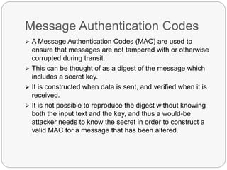 Message Authentication Codes
 A Message Authentication Codes (MAC) are used to
ensure that messages are not tampered with or otherwise
corrupted during transit.
 This can be thought of as a digest of the message which
includes a secret key.
 It is constructed when data is sent, and verified when it is
received.
 It is not possible to reproduce the digest without knowing
both the input text and the key, and thus a would-be
attacker needs to know the secret in order to construct a
valid MAC for a message that has been altered.
 