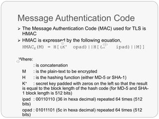 Message Authentication Code
 The Message Authentication Code (MAC) used for TLS is
HMAC
 HMAC is expressed by the following equation,
HMACK(M) = H[(K+ opad)||H[(K+ ipad)||M]]
Where:
: is concatenation
M : is the plain-text to be encrypted
H : is the hashing function (either MD-5 or SHA-1)
K+ : secret key padded with zeros on the left so that the result
is equal to the block length of the hash code (for MD-5 and SHA-
1 block length is 512 bits)
ipad : 00110110 (36 in hexa decimal) repeated 64 times (512
bits)
opad : 01011101 (5c in hexa decimal) repeated 64 times (512
bits)
 